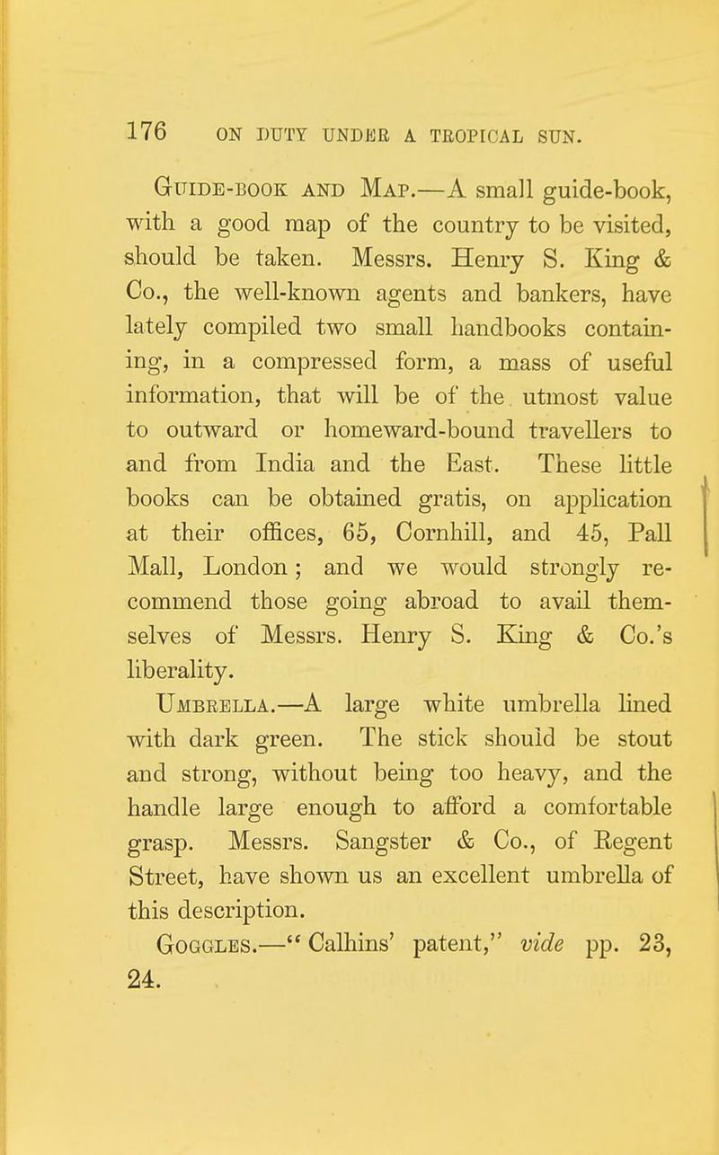 Guide-book and Map.—A small guide-book, with a good map of the country to be visited, should be taken. Messrs. Henry S. King & Co., the well-known agents and bankers, have lately compiled two small handbooks contain- ing, in a compressed form, a mass of useful information, that will be of the utmost value to outward or homeward-bound travellers to and from India and the East. These little books can be obtained gratis, on application at their offices, 65, Cornhill, and 45, Pall Mall, London; and we would strongly re- commend those going abroad to avail them- selves of Messrs. Henry S. King & Co.'s liberality. Umbrella.—A large white umbrella lined with dark green. The stick should be stout and strong, without being too heavy, and the handle large enough to afford a comfortable grasp. Messrs. Sangster & Co., of Eegent Street, have shown us an excellent umbrella of this description. Goggles.— Calhins' patent, vide pp. 23, 24.