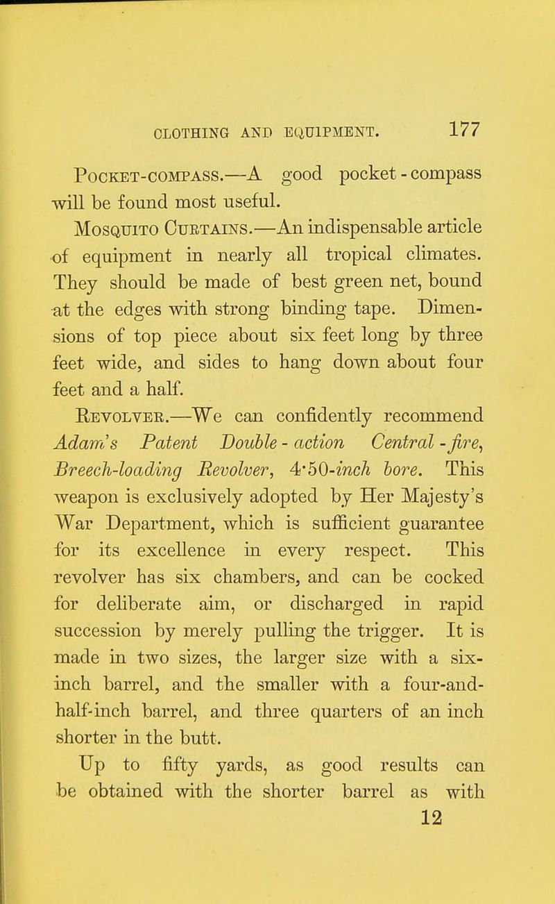 Pocket-compass.—A good pocket - compass will be found most useful. Mosquito Curtains.—An indispensable article of equipment in nearly all tropical climates. They should be made of best green net, bound at the edges with strong binding tape. Dimen- sions of top piece about six feet long by three feet wide, and sides to hang down about four feet and a half. Revolver.—We can confidently recommend Adam's Patent Double - action Central - fire, Breech-loading Revolver, 4*50-inch bore. This weapon is exclusively adopted by Her Majesty's War Department, which is sufficient guarantee for its excellence in every respect. This revolver has six chambers, and can be cocked for deliberate aim, or discharged in rapid succession by merely pulling the trigger. It is made in two sizes, the larger size with a six- inch barrel, and the smaller with a four-and- half-inch barrel, and three quarters of an inch shorter in the butt. Up to fifty yards, as good results can be obtained with the shorter barrel as with 12