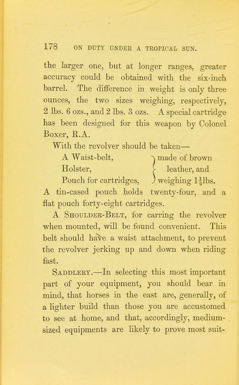 the larger one, but at longer ranges, greater accuracy could be obtained with the six-inch barrel. The difference in weight is only three ounces, the two sizes weighing, respectively, 2 lbs. 6 ozs., and 2 lbs. 3 ozs. A special cartridge has been designed for this weapon by Colonel Boxer, R.A. With the revolver should be taken— A Waist-belt, -\ made of brown Holster, > leather, and Pouch for cartridges, ) weighing l^lbs. A tin-cased pouch holds twenty-four, and a flat pouch forty-eight cartridges. A Shoulder-Belt, for earring the revolver when mounted, will be found convenient. This belt should have a waist attachment, to prevent the revolver jerking up and down when riding fast. Saddlery.—In selecting this most important part of your equipment, you should bear in mind, that horses in the east are, generally, of a lighter build than those you are accustomed to see at home, and that, accordingly, medium- sized equipments are likely to prove most suit-