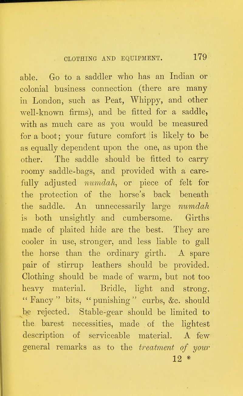 able. Go to a saddler who has an Indian or colonial business connection (there are many in London, such as Peat, Whippy, and other well-known firms), and be fitted for a saddle, with as much care as you would be measured for a boot ; your future comfort ! is likely to be as equally dependent upon the one, as upon the other. The saddle should be fitted to carry roomy saddle-bags, and provided with a care- fully adjusted numdah, or piece of felt for the protection of the horse's back beneath the saddle. An unnecessarily large numdah is both unsightly and cumbersome. Girths made of plaited hide are the best. They are cooler in use, stronger, and less liable to gall the horse than the ordinary girth. A spare pair of stirrup leathers should be provided. Clothing should be made of warm, but not too heavy material. Bridle, light and strong.  Fancy  bits,  punishing  curbs, &c. should be rejected. Stable-gear should be limited to the barest necessities, made of the lightest description of serviceable material. A few general remarks as to the treatment of your 12 *