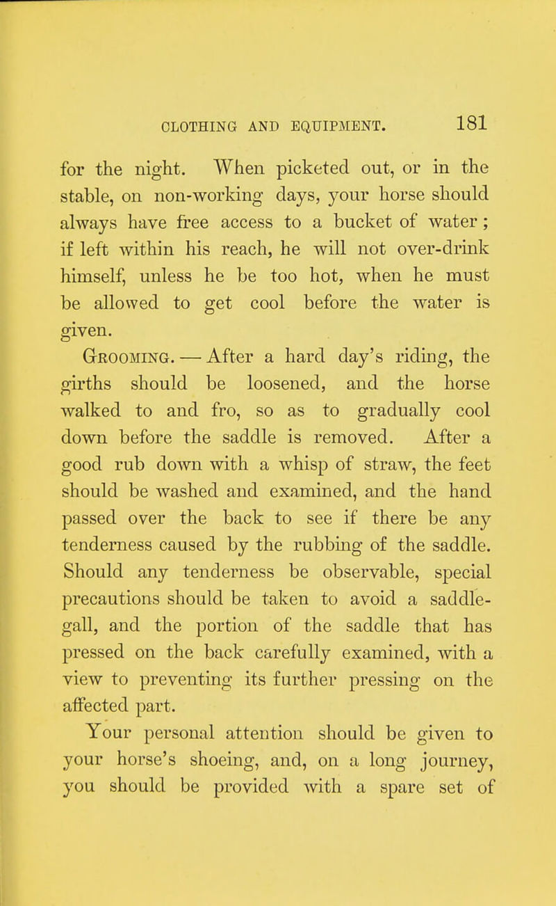 for the night. When picketed out, or in the stable, on non-working days, your horse should always have free access to a bucket of water; if left within his reach, he will not over-drink himself, unless he be too hot, when he must be allowed to get cool before the water is given. Grooming. — After a hard day's riding, the girths should be loosened, and the horse walked to and fro, so as to gradually cool down before the saddle is removed. After a good rub down with a whisp of straw, the feet should be washed and examined, and the hand passed over the back to see if there be any tenderness caused by the rubbing of the saddle. Should any tenderness be observable, special precautions should be taken to avoid a saddle- gall, and the portion of the saddle that has pressed on the back carefully examined, with a view to preventing its further pressing on the affected part. Your personal attention should be given to your horse's shoeing, and, on a long journey, you should be provided with a spare set of