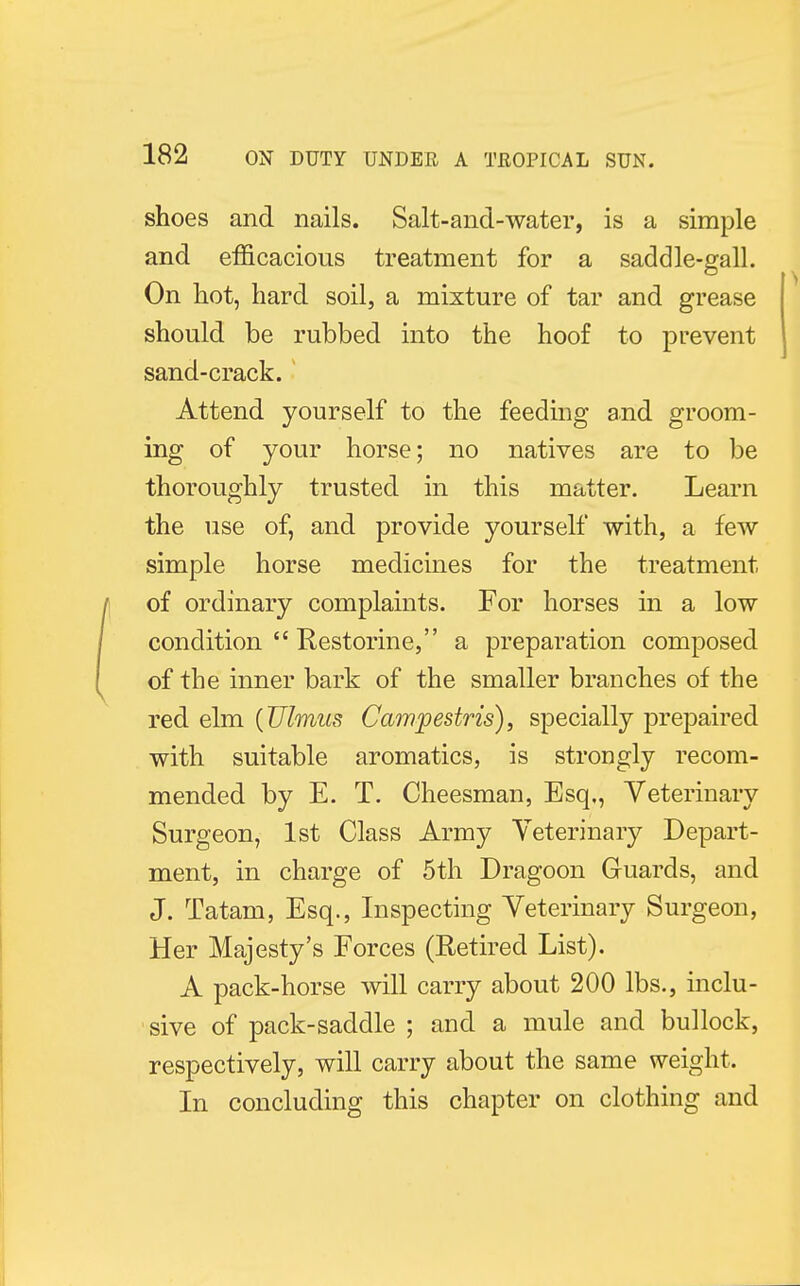 shoes and nails. Salt-and-water, is a simple and efficacious treatment for a saddle-gall. On hot, hard soil, a mixture of tar and grease should be rubbed into the hoof to prevent sand-crack. Attend yourself to the feeding and groom- ing of your horse; no natives are to be thoroughly trusted in this matter. Learn the use of, and provide yourself with, a few simple horse medicines for the treatment of ordinary complaints. For horses in a low condition  Restorine, a preparation composed of the inner bark of the smaller branches of the red elm {Ulmus Campestris), specially prepaired with suitable aromatics, is strongly recom- mended by E. T. Cheesman, Esq., Veterinary Surgeon, 1st Class Army Veterinary Depart- ment, in charge of 5th Dragoon Guards, and J. Tatam, Esq., Inspecting Veterinary Surgeon, Her Majesty's Forces (Retired List). A pack-horse will carry about 200 lbs., inclu- sive of pack-saddle ; and a mule and bullock, respectively, will carry about the same weight- In concluding this chapter on clothing and