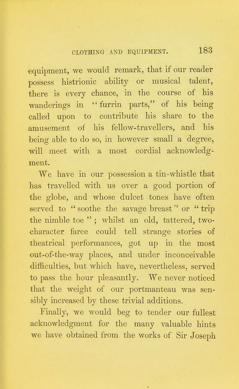 equipment, we would remark, that if our reader possess histrionic ability or musical talent, there is every chance, in the course of his wanderings in  furrin parts, of his being called upon to contribute his share to the amusement of his fellow-travellers, and his being able to do so, in however small a degree, will meet with a most cordial acknowledg- ment. We have in our possession a tin-whistle that has travelled with us over a good portion of the globe, and whose dulcet tones have often served to  soothe the savage breast or  trip the nimble toe  ; whilst an old, tattered, two- character farce could tell strange stories of theatrical performances, got up in the most out-of-the-way places, and under inconceivable difficulties, but which have, nevertheless, served to pass the hour pleasantly. We never noticed that the weight of our portmanteau was sen- sibly increased by these trivial additions. Finally, we would beg to tender our fullest acknowledgment for the many valuable hints we have obtained from the works of Sir Joseph