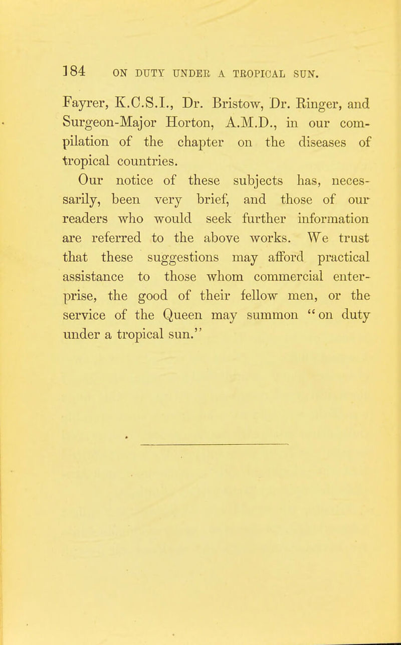 Fayrer, K.C.S.L, Dr. Bristow, Dr. Ringer, and Surgeon-Major Horton, A.M.D., in our com- pilation of the chapter on the diseases of tropical countries. Our notice of these subjects has, neces- sarily, been very brief, and those of our readers who would seek further information are referred to the above works. We trust that these suggestions may afford practical assistance to those whom commercial enter- prise, the good of their fellow men, or the service of the Queen may summon  on duty under a tropical sun.