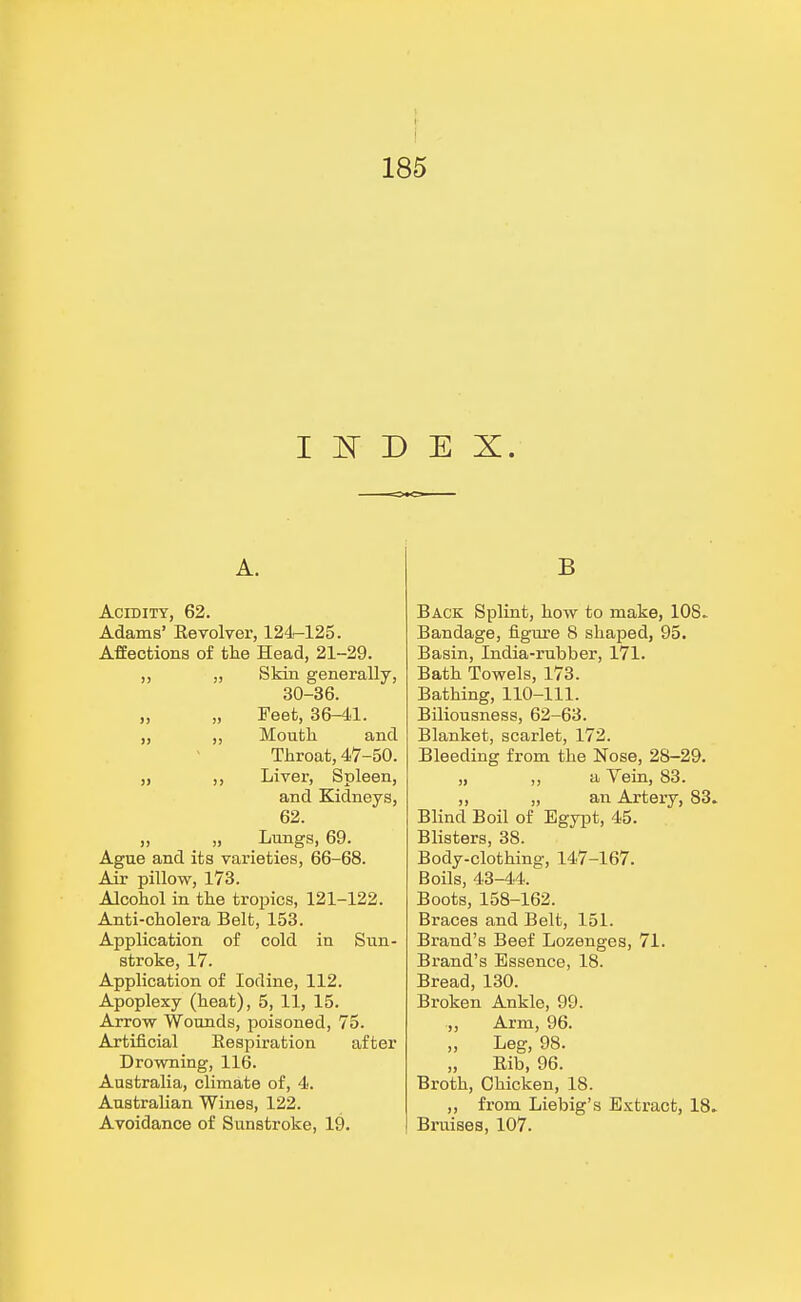 INDEX. A. Acidity, 62. Adams' Revolver, 124-125. Affections of the Head, 21-29. ,, „ Skin generally, 30-36. „ „ Feet, 36-41. „ „ Mouth and Throat, 47-50. ,, ,, Liver, Spleen, and Kidneys, 62. „ _ „ Lungs, 69. Ague and its varieties, 66-68. Air pillow, 173. Alcohol in the tropics, 121-122. Anti-cholera Belt, 153. Application of cold in Sun- stroke, 17. Application of Iodine, 112. Apoplexy (heat), 5, 11, 15. Arrow Wounds, poisoned, 75. Artificial Respiration after Drowning, 116. Australia, climate of, 4. Australian Wines, 122. Avoidance of Sunstroke, 19. B Back Splint, how to make, 10S. Bandage, figure 8 shaped, 95, Basin, India-rubber, 171. Bath Towels, 173. Bathing, 110-111. Biliousness, 62-63. Blanket, scarlet, 172. Bleeding from the Nose, 28-29. „ ,, a Vein, 83. „ „ an Artery, 83. Blind Boil of Egypt, 45. Blisters, 38. Body-clothing, 147-167. Boils, 43-44. Boots, 158-162. Braces and Belt, 151. Brand's Beef Lozenges, 71. Brand's Essence, 18. Bread, 130. Broken Ankle, 99. „ Arm, 96. „ Leg, 98. Rib, 96. Broth, Chicken, 18. „ from Liebig's Extract, 18. Bruises, 107.