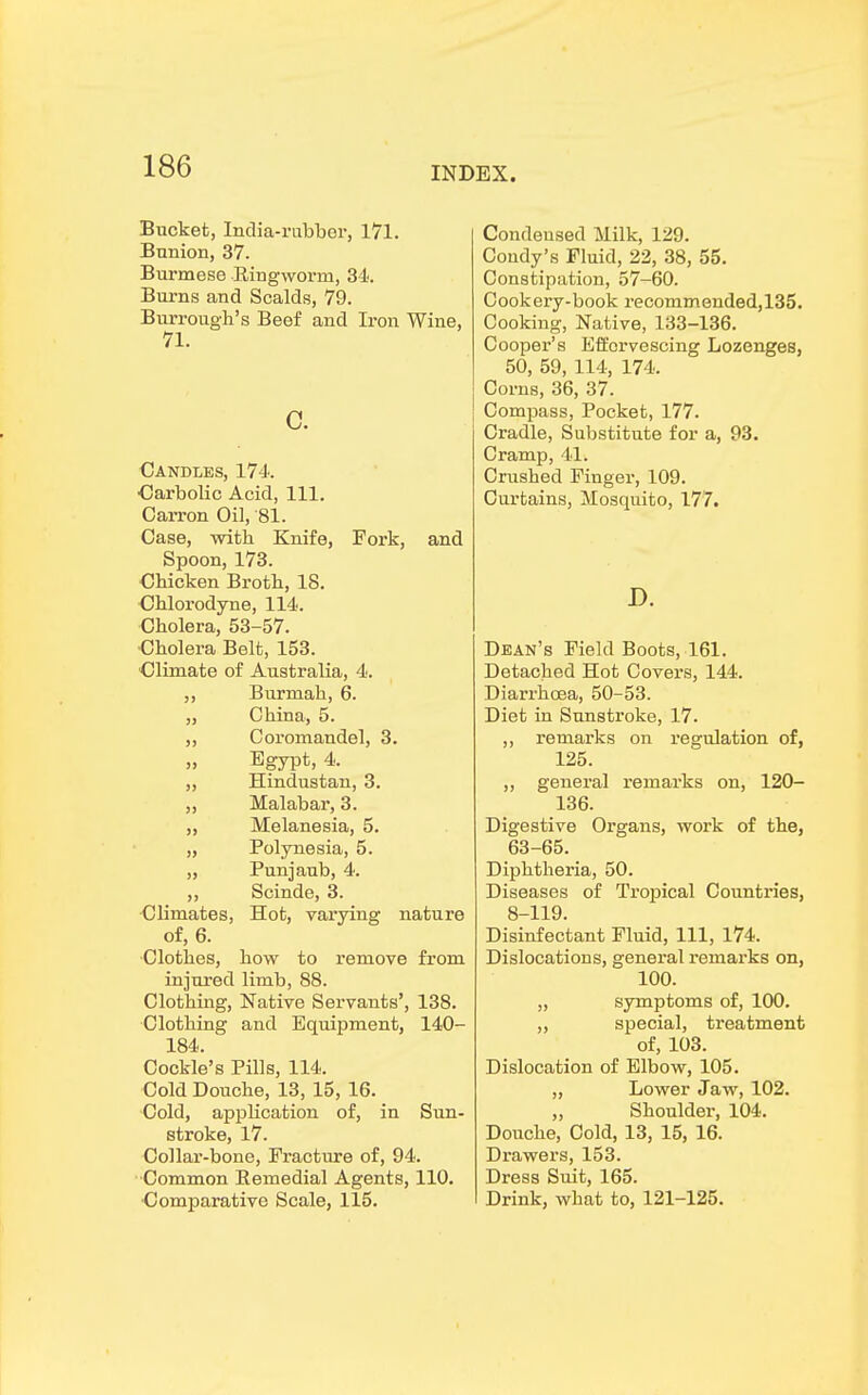 Bucket, India-rubber, 171. Bunion, 37. Burmese Ringworm, 34. Burns and Scalds, 79. Burrough's Beef and Iron Wine, 71. C. Candles, 174. •Carbolic Acid, 111. Carron Oil, 81. Case, with Knife, Fork, and Spoon, 173. Chicken Broth, 18. Chlorodyne, 114. Cholera, 53-57. Cholera Belt, 153. Climate of Australia, 4. ,, Burmah, 6. „ China, 5. „ Coromandel, 3. „ Egypt, 4. ,, Hindustan, 3. „ Malabar, 3. ,, Melanesia, 5. „ Polynesia, 5. „ Punjaub, 4. ,, Scinde, 3. Climates, Hot, varying nature of, 6. Clothes, how to remove from injured limb, 88. Clothing, Native Servants', 138. Clothing and Equipment, 140- 184. Cockle's Pills, 114. Cold Douche, 13, 15, 16. Cold, application of, in Sun- stroke, 17. Collar-bone, Fracture of, 94. •Common Remedial Agents, 110. •Comparative Scale, 115. Condensed Milk, 129. Coudy's Fluid, 22, 38, 55. Constipation, 57-60. Cookery-book recommended,135. Cooking, Native, 133-136. Cooper's Effervescing Lozenges, 50, 59, 114, 174. Corns, 36, 37. Compass, Pocket, 177. Cradle, Substitute for a, 93. Cramp, 41. Crushed Finger, 109. Curtains, Mosquito, 177. D. Dean's Field Boots, 161. Detached Hot Covers, 144. Diarrhoea, 50-53. Diet in Sunstroke, 17. ,, remarks on regulation of, 125. ,, general remarks on, 120- 136. Digestive Organs, work of the, 63-65. Diphtheria, 50. Diseases of Trojrical Countries, 8-119. Disinfectant Fluid, 111, 174. Dislocations, general remarks on, 100. „ symptoms of, 100. „ special, treatment of, 103. Dislocation of Elbow, 105. „ Lower Jaw, 102. „ Shoulder, 104. Douche, Cold, 13, 15, 16. Drawers, 153. Dress Suit, 165. Drink, what to, 121-125.