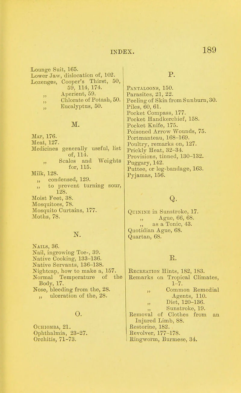 Lounge Suit, 165. Lower Jaw, dislocation of, 102. Lozeuges, Cooper's Thirst, 50, 59, 114, 174. „ Aperient, 59. ,, Chlorate of Potash, 50. „ Eucalyptus, 50. M. Map, 176. Meat, 127. Medicines generally useful, list of, 114. „ Scales and Weights for, 115. Milk, 128. „ condensed, 129. „ to prevent turning sour, 128. Moist Feet, 38. Mosquitoes, 78. Mosquito Curtains, 177. Moths, 78. N. Nails, 36. Nail, ingrowing Toe-, 39. Native Cooking, 133-136. Native Servants, 136-138. Nightcap, how to make a, 157. Normal Temperature of the Body, 17. Nose, bleeding from the, 28. „ ulceration of the, 28. o. OCHIOMBA, 21. Ophthalmia, 23-27. Orchitis, 71-73. P. Pantaloons, 150. Parasites, 21, 22. Peeling of Skin from Sunburn, 30. Piles, 60, 61. Pocket Compass, 177. Pocket Handkerchief, 158. Pocket Knife, 175. Poisoned Arrow Wounds, 75. Portmanteau, 168-169. Poultry, remarks on, 127. Prickly Heat, 32-34. Provisions, tinned, 130-132. Puggary, 142. Puttee, or leg-bandage, 163. Pyjamas, 156. Q. Quinine in Sunstroke, 17. ,, Ague, 66, 68. ,, as a Tonic, 43. Quotidian Ague, 68. Quartan, 68. E. Keckeation Hints, 182, 183. Remarks on Tropical Climates, 1-7. ,, Common Remedial Agents, 110. Diet, 120-136. „ Sunstroke, 19. Removal of Clothes from an Injured Limb, 88. Restorine, 182. Revolver, 177-178. Ringworm, Burmese, 34.