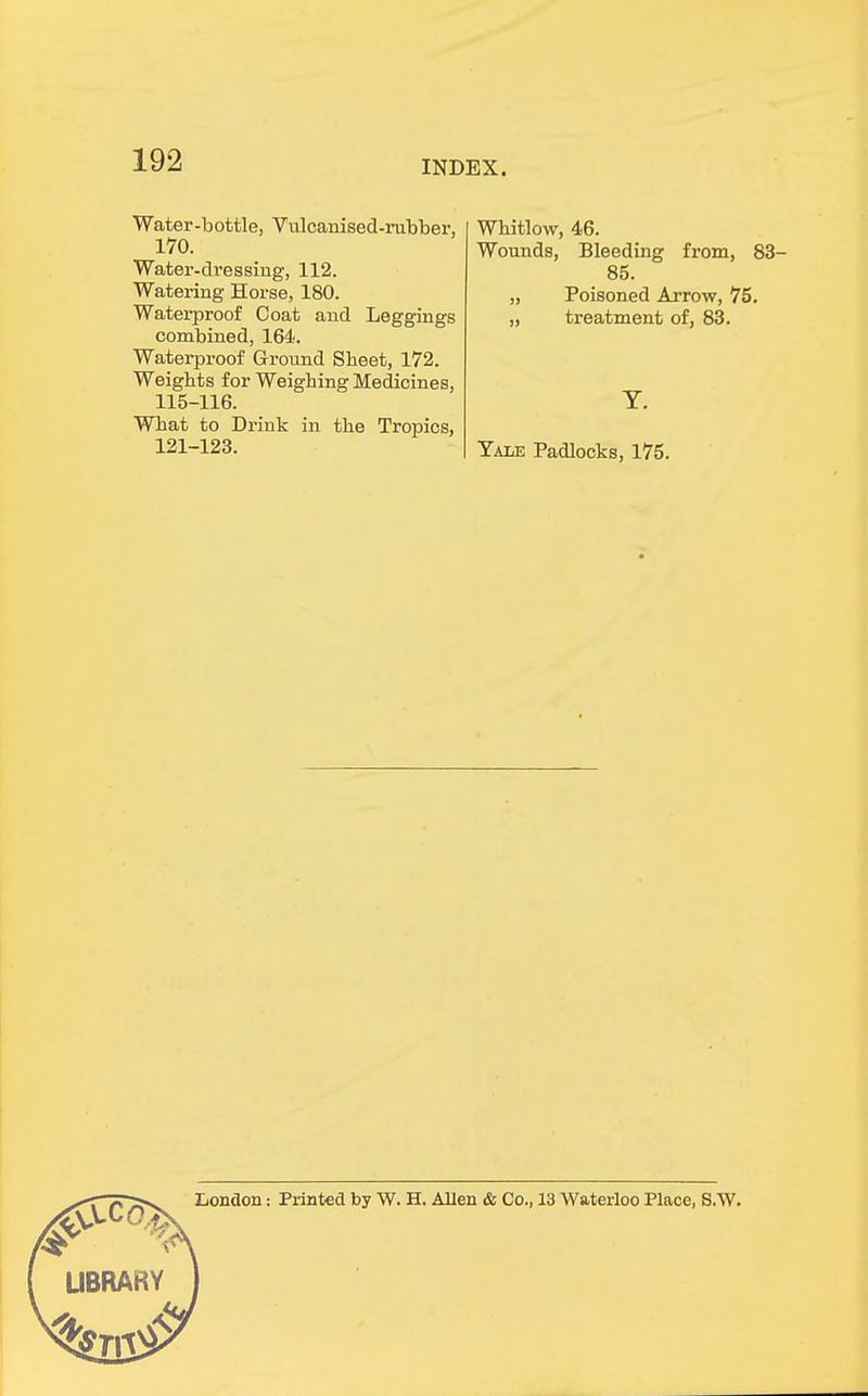 Water-bottle, Vulcanised-rubber, 170. Water-dressing, 112. Watering Horse, 180. Waterproof Coat and Leggings combined, 164. Waterproof Ground Sheet, 172. Weights for Weighing Medicines, 115-116. What to Drink in the Tropics, 121-123. Whitlow, 46. Wounds, Bleeding from, 83- 85. „ Poisoned Arrow, 75. „ treatment of, 83. Y. Yale Padlocks, 175.
