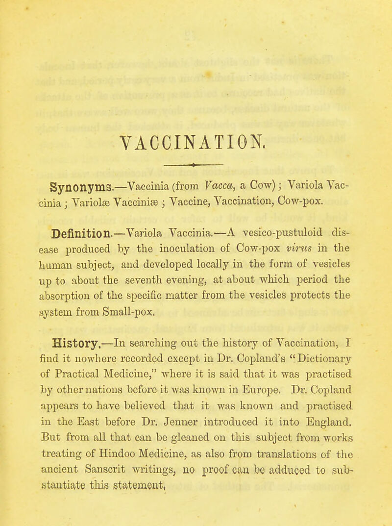 VACCINATION. Synonyms.—Vaccinia (from Vacca, a Cow); Variola Vac- cinia j Variolse Vaccinise j Vaccine, Vaccination, Cow-pox. Definition.—Variola Vaccinia.—A vesico-pustuloid dis- ease produced by the inoculation of Cow-pox virus in the human subject, and developed locally in the form of vesicles up to about the seventh evening, at about which period the absorption of the specific matter from the vesicles protects the system from Small-pox. History.—In searching out the history of Vaccination, I find it nowhere recorded except in Dr. Copland's Dictionary of Practical Medicine, where it is said that it was practised by other nations before it was known in Europe. Dr. Copland appears to have believed that it was known and practised in the East before Dr. Jenner introduced it into England. But from all that can be gleaned on this subject from works treating of Hindoo Medicine, as also from translations of the ancient Sanscrit writings; no proof can be adduced to sub- stantiate this statement,