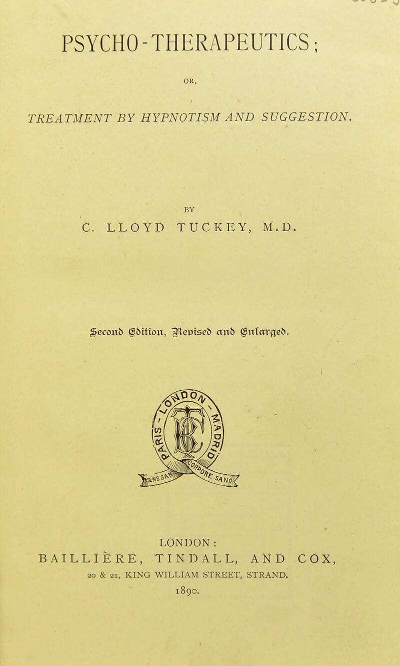 PSYCHO-THERAPEUTICS; OR, TREATMENT BY HYPNOTISM AND SUGGESTION. BY C. LLOYD TUCKEY, M.D. gccoitb §&Uioit, ^eoiseJ) aixb §ixlavqeb. LONDON: BAILLIERE, T I N D A L L, AND COX, 20 & 21, KING WILLIAM STREET, STRAND. 189c.