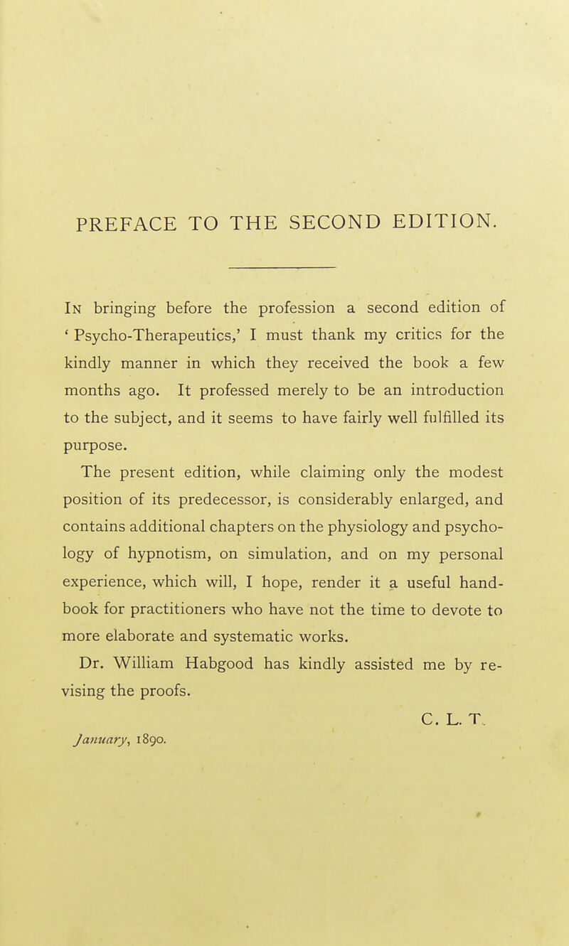 PREFACE TO THE SECOND EDITION. In bringing before the profession a second edition of ' Psycho-Therapeutics,' I must thank my critics for the kindly manner in which they received the book a few months ago. It professed merely to be an introduction to the subject, and it seems to have fairly well fulfilled its purpose. The present edition, while claiming only the modest position of its predecessor, is considerably enlarged, and contains additional chapters on the physiology and psycho- logy of hypnotism, on simulation, and on my personal experience, which will, I hope, render it a useful hand- book for practitioners who have not the time to devote to more elaborate and systematic works. Dr. William Habgood has kindly assisted me by re- vising the proofs. C. L. T. Jamiary, 1890.