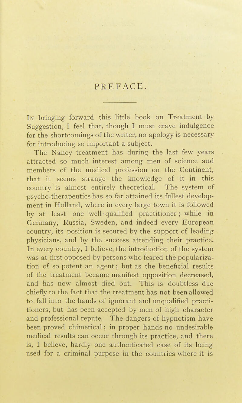 PREFACE. In bringing forward this little book on Treatment by Suggestion, I feel that, though I must crave indulgence for the shortcomings of the writer, no apology is necessary for introducing so important a subject. The Nancy treatment has during the last few years attracted so much interest among men of science and members of the medical profession on the Continent, that it seems strange the knowledge of it in this country is almost entirely theoretical. The system of •psycho-therapeutics has so far attained its fullest develop- ment in Holland, where in every large town it is followed by at least one well-qualified practitioner; while in Germany, Russia, Sweden, and indeed every European country, its position is secured by the support of leading physicians, and by the success attending their practice. In every country, I believe, the introduction of the system was at first opposed by persons who feared the populariza- tion of so potent an agent; but as the beneficial results of the treatment became manifest opposition decreased, and has now almost died out. This is doubtless due chiefly to the fact that the treatment has not been allowed to fall into the hands of ignorant and unqualified practi- tioners, but has been accepted by men of high character and professional repute. The dangers of hypnotism have been proved chimerical; in proper hands no undesirable medical results can occur through its practice, and there is, I believe, hardly one authenticated case of its being used for a criminal purpose in the countries where it is