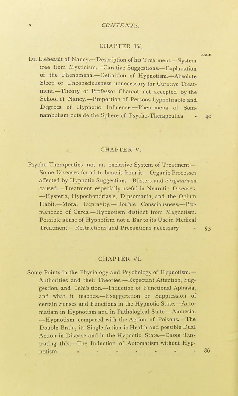 CHAPTER IV. l-AGE Dr. Liebeault of Nancy.—Description of his Treatment.—System free from Mysticism.—Curative Suggestions.—Explanation of the Phenomena.—Definition of Hypnotism.—Absolute Sleep or Unconsciousness unnecessary for Curative Treat- ment.—Theory of Professor Charcot not accepted by the School of Nancy.—Proportion of Persons hypnotizable and Degrees of Hypnotic Influence.—Phenomena of Som- nambulism outside the Sphere of Psycho-Therapeutics - 40 CHAPTER V. Psycho-Therapeutics not an exclusive System of Treatment.— Some Diseases found to benefit from it.—Organic Processes affected by Hypnotic Suggestion.—Blisters and Stigmata so caused.—Treatment especially useful in Neurotic Diseases. —Hysteria, Hypochondriasis, Dipsomania, and the Opium Habit.—Moral Depravity.—Double Consciousness.—Per- manence of Cures.—Hypnotism distinct from Magnetism. Possible abuse of Hypnotism not a Bar to its Use in Medical Treatment.— Restrictions and Precautions necessary - 53 CHAPTER VI. Some Points in the Physiology and Psychology of Hypnotism.— Authorities and their Theories.—Expectant Attention, Sug- gestion, and Inhibition.—Induction of Functional Aphasia, and what it teaches.—Exaggeration or Suppression of certain Senses and Functions in the Hypnotic State.—Auto- matism in Hypnotism and in Pathological State.—Amnesia. —Hypnotism compared with the Action of Poisons.—The Double Brain, its Single Action in Health and possible Dual Action in Disease and in the Hypnotic State.—Cases illus- trating this.—The Induction of Automatism without Hyp- notism