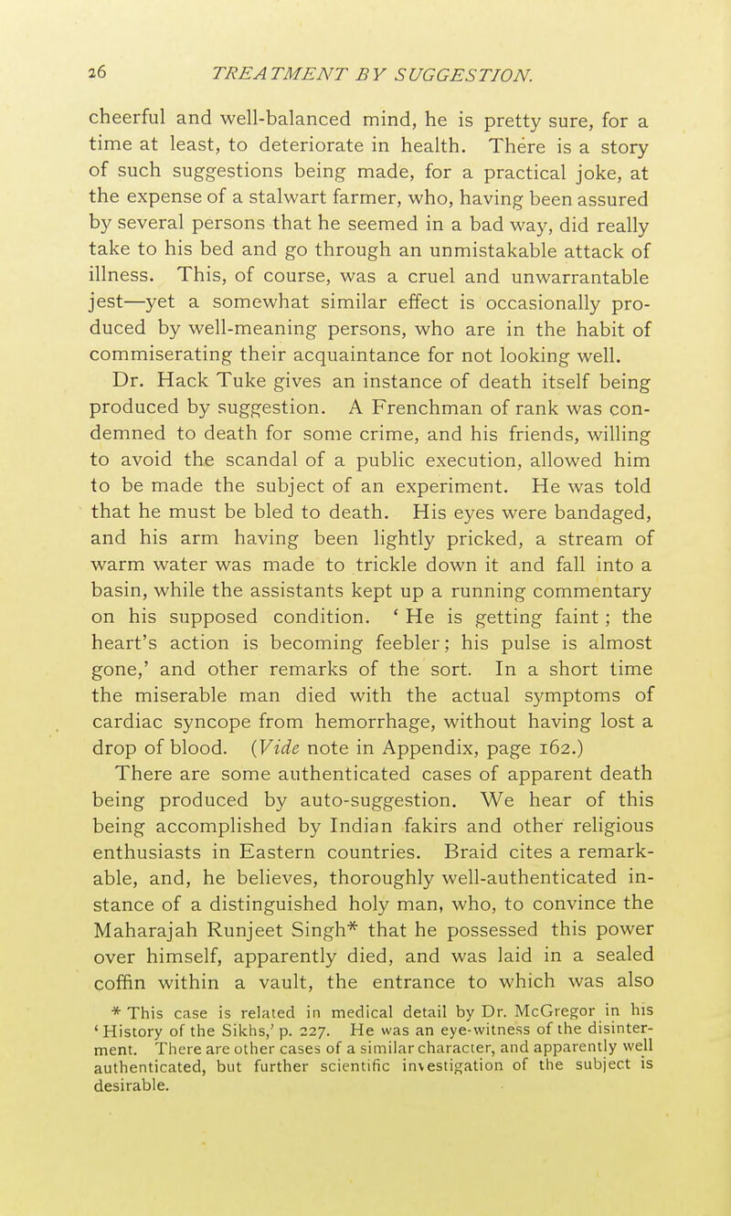 cheerful and well-balanced mind, he is pretty sure, for a time at least, to deteriorate in health. There is a story of such suggestions being made, for a practical joke, at the expense of a stalwart farmer, who, having been assured by several persons that he seemed in a bad way, did really take to his bed and go through an unmistakable attack of illness. This, of course, was a cruel and unwarrantable jest—yet a somewhat similar effect is occasionally pro- duced by well-meaning persons, who are in the habit of commiserating their acquaintance for not looking well. Dr. Hack Tuke gives an instance of death itself being produced by suggestion. A Frenchman of rank was con- demned to death for some crime, and his friends, willing to avoid the scandal of a public execution, allowed him to be made the subject of an experiment. He was told that he must be bled to death. His eyes were bandaged, and his arm having been lightly pricked, a stream of warm water was made to trickle down it and fall into a basin, while the assistants kept up a running commentary on his supposed condition. ' He is getting faint; the heart's action is becoming feebler; his pulse is almost gone,' and other remarks of the sort. In a short time the miserable man died with the actual symptoms of cardiac syncope from hemorrhage, without having lost a drop of blood. {Vide note in Appendix, page 162.) There are some authenticated cases of apparent death being produced by auto-suggestion. We hear of this being accomplished by Indian fakirs and other religious enthusiasts in Eastern countries. Braid cites a remark- able, and, he believes, thoroughly well-authenticated in- stance of a distinguished holy man, who, to convince the Maharajah Runjeet Singh* that he possessed this power over himself, apparently died, and was laid in a sealed coffin within a vault, the entrance to which was also * This case is related in medical detail by Dr. McGregor in his ' History of the Sikhs,' p. 227. He was an eye-witness of the disinter- ment. There are other cases of a similar character, and apparently well authenticated, but further scientific investigation of the subject is desirable.