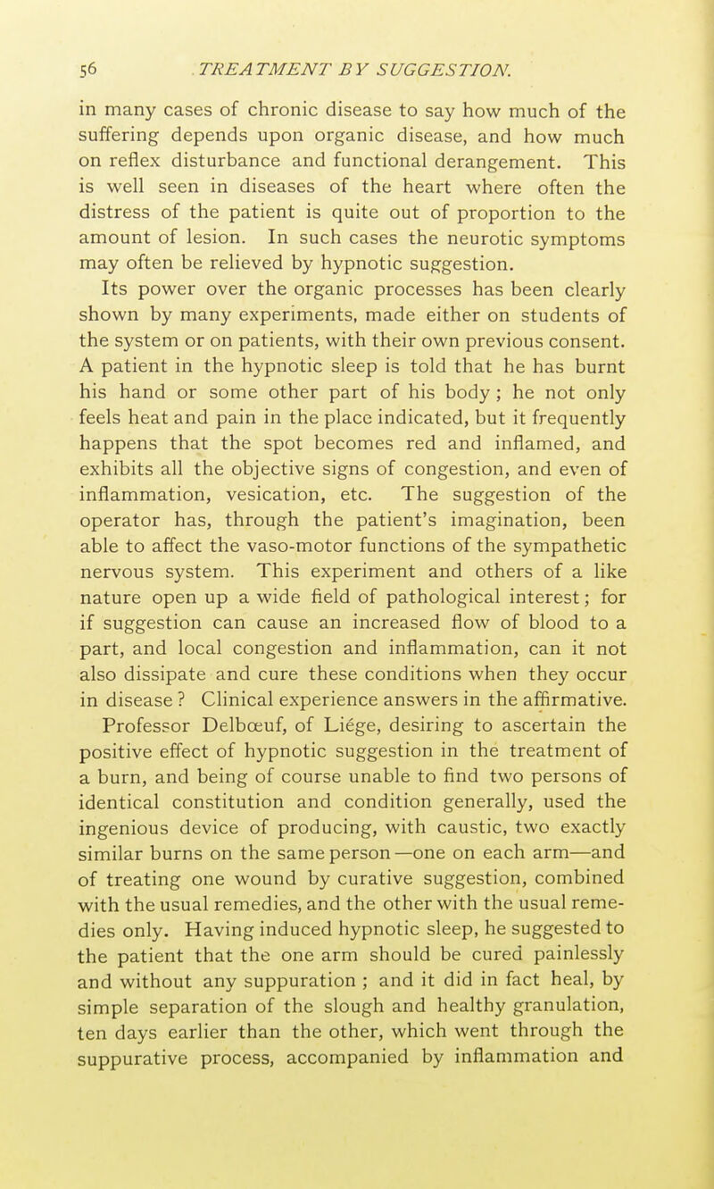 in many cases of chronic disease to say how much of the suffering depends upon organic disease, and how much on reflex disturbance and functional derangement. This is well seen in diseases of the heart where often the distress of the patient is quite out of proportion to the amount of lesion. In such cases the neurotic symptoms may often be relieved by hypnotic suggestion. Its power over the organic processes has been clearly shown by many experiments, made either on students of the system or on patients, with their own previous consent. A patient in the hypnotic sleep is told that he has burnt his hand or some other part of his body ; he not only feels heat and pain in the place indicated, but it frequently happens that the spot becomes red and inflamed, and exhibits all the objective signs of congestion, and even of inflammation, vesication, etc. The suggestion of the operator has, through the patient's imagination, been able to affect the vaso-motor functions of the sympathetic nervous system. This experiment and others of a like nature open up a wide field of pathological interest; for if suggestion can cause an increased flow of blood to a part, and local congestion and inflammation, can it not also dissipate and cure these conditions when they occur in disease ? Clinical experience answers in the affirmative. Professor Delboeuf, of Liege, desiring to ascertain the positive effect of hypnotic suggestion in the treatment of a burn, and being of course unable to find two persons of identical constitution and condition generally, used the ingenious device of producing, with caustic, two exactly similar burns on the same person—one on each arm—and of treating one wound by curative suggestion, combined with the usual remedies, and the other with the usual reme- dies only. Having induced hypnotic sleep, he suggested to the patient that the one arm should be cured painlessly and without any suppuration ; and it did in fact heal, by simple separation of the slough and healthy granulation, ten days earlier than the other, which went through the suppurative process, accompanied by inflammation and