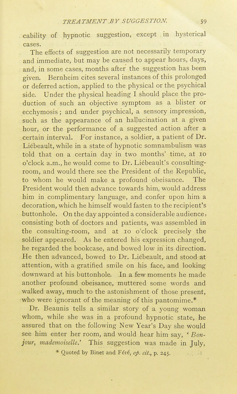 cability of hypnotic suggestion, except in hysterical cases. The effects of suggestion are not necessarily temporary and immediate, but may be caused to appear hours, days, and, in some cases, months after the suggestion has been given. Bernheim cites several instances of this prolonged or deferred action, applied to the physical or the psychical side. Under the physical heading I should place the pro- duction of such an objective symptom as a blister or ecchymosis ; and under psychical, a sensory impression, such as the appearance of an hallucination at a given hour, or the performance of a suggested action after a certain interval. For instance, a soldier, a patient of Dr. Liebeault, while in a state of hypnotic somnambulism was told that on a certain day in two months' time, at lo o'clock a.m., he would come to Dr. Liebeault's consulting- room, and would there see the President of the Republic, to whom he would make a profound obeisance. The President would then advance towards him, would address him in complimentary language, and confer upon him a decoration, which he himself would fasten to the recipient's buttonhole. On the day appointed a considerable audience? consisting both of doctors and patients, was assembled in the consulting-room, and at lo o'clock precisely the soldier appeared. As he entered his expression changed, he regarded the bookcase, and bowed low in its direction. He then advanced, bowed to Dr. Liebeault, and stood at attention, with a gratified smile on his face, and looking downward at his buttonhole. In a few moments he made another profound obeisance, muttered some words and walked away, much to the astonishment of those present, who were ignorant of the meaning of this pantomime.* Dr. Beaunis tells a similar story of a young woman whom, while she was in a profound hypnotic state, he assured that on the following New Year's Day she would see him enter her room, and would hear him say, ' Bon- jour, mademoiselle.' This suggestion was made in July, * Quoted by Binet and Fdr^, oj). cii., p. 245. 1