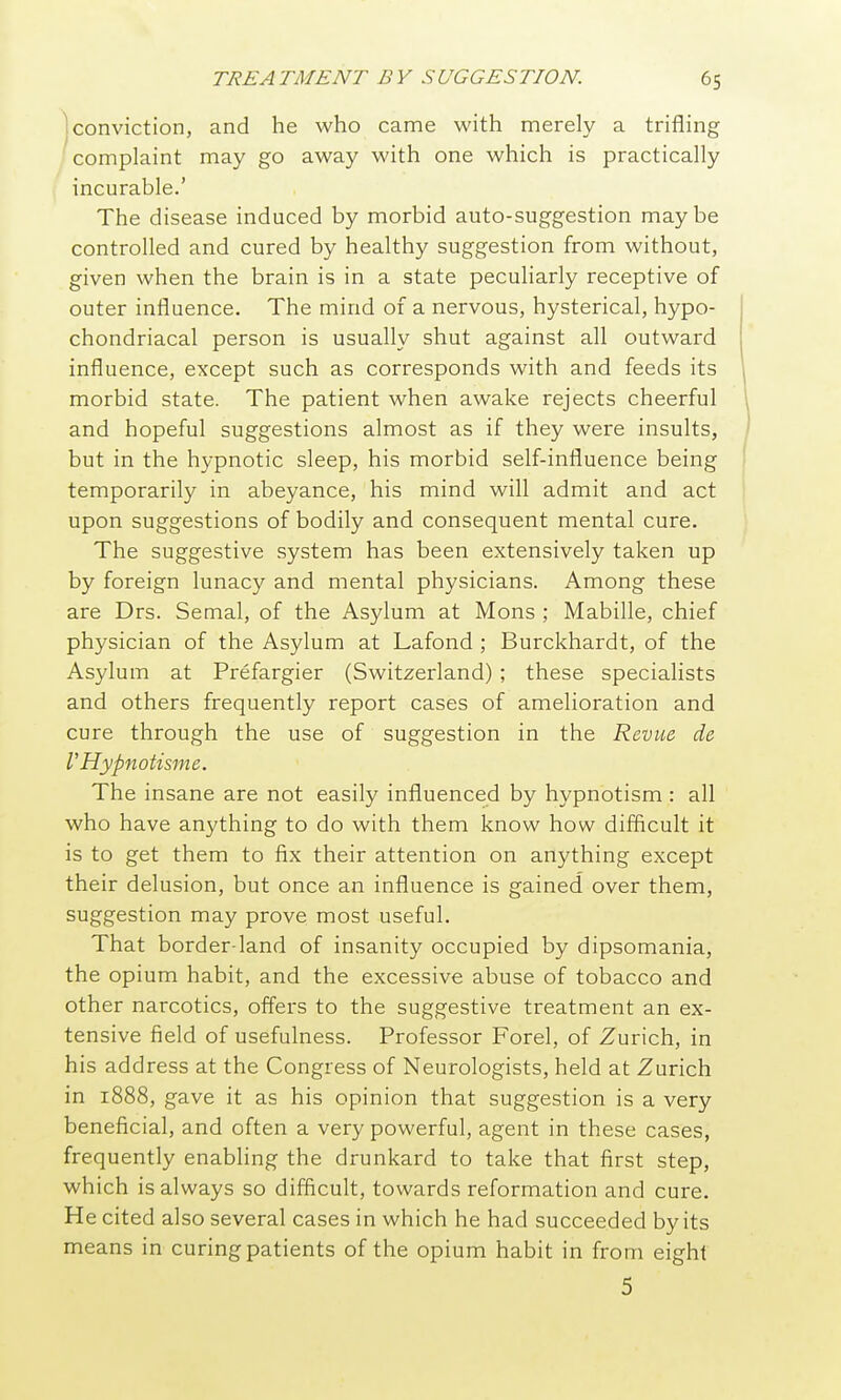 Iconviction, and he who came with merely a trifling complaint may go away with one which is practically incurable.' The disease induced by morbid auto-suggestion maybe controlled and cured by healthy suggestion from without, given when the brain is in a state peculiarly receptive of outer influence. The mind of a nervous, hysterical, hypo- chondriacal person is usually shut against all outward influence, except such as corresponds with and feeds its morbid state. The patient when awake rejects cheerful and hopeful suggestions almost as if they were insults, but in the hypnotic sleep, his morbid self-influence being temporarily in abeyance, his mind will admit and act upon suggestions of bodily and consequent mental cure. The suggestive system has been extensively taken up by foreign lunacy and mental physicians. Among these are Drs. Semal, of the Asylum at Mons ; Mabille, chief physician of the Asylum at Lafond ; Burckhardt, of the Asylum at Prefargier (Switzerland) ; these specialists and others frequently report cases of amelioration and cure through the use of suggestion in the Revue de VHypnotisme. The insane are not easily influenced by hypnotism : all who have anything to do with them know how difficult it is to get them to fix their attention on anything except their delusion, but once an influence is gained over them, suggestion may prove most useful. That border-land of insanity occupied by dipsomania, the opium habit, and the excessive abuse of tobacco and other narcotics, offers to the suggestive treatment an ex- tensive field of usefulness. Professor Forel, of Zurich, in his address at the Congress of Neurologists, held at Zurich in 1888, gave it as his opinion that suggestion is a very beneficial, and often a very powerful, agent in these cases, frequently enabling the drunkard to take that first step, which is always so difficult, towards reformation and cure. He cited also several cases in which he had succeeded by its means in curing patients of the opium habit in from eight 5