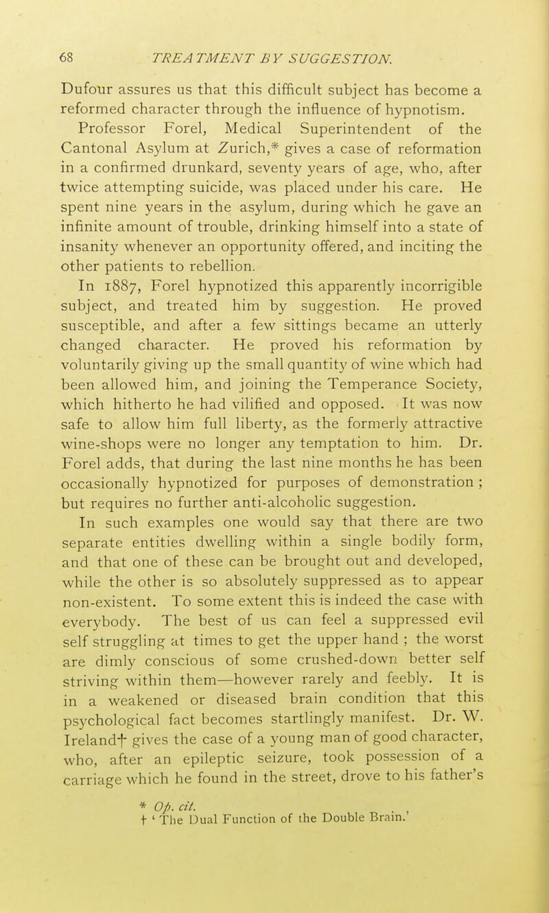 Dufour assures us that this difficult subject has become a reformed character through the influence of hypnotism. Professor Forel, Medical Superintendent of the Cantonal Asylum at Zurich,* gives a case of reformation in a confirmed drunkard, seventy years of age, who, after twice attempting suicide, was placed under his care. He spent nine years in the asylum, during which he gave an infinite amount of trouble, drinking himself into a state of insanity whenever an opportunity offered, and inciting the other patients to rebellion. In 1887, Forel hypnotized this apparently incorrigible subject, and treated him by suggestion. He proved susceptible, and after a few sittings became an utterly changed character. He proved his reformation by voluntarily giving up the small quantity of wine which had been allowed him, and joining the Temperance Society, which hitherto he had vilified and opposed. It was now safe to allow him full liberty, as the formerly attractive wine-shops were no longer any temptation to him. Dr. Forel adds, that during the last nine months he has been occasionally hypnotized for purposes of demonstration ; but requires no further anti-alcoholic suggestion. In such examples one would say that there are two separate entities dwelling within a single bodily form, and that one of these can be brought out and developed, while the other is so absolutely suppressed as to appear non-existent. To some extent this is indeed the case with everybody. The best of us can feel a suppressed evil self struggling at times to get the upper hand ; the worst are dimly conscious of some crushed-down better self striving within them—however rarely and feebly. It is in a weakened or diseased brain condition that this psychological fact becomes startlingly manifest. Dr. W. Irelandf gives the case of a young man of good character, who, after an epileptic seizure, took possession of a carriage which he found in the street, drove to his father's * Op. cit. t ' Tlie Dual Function of ihe Double Brain.