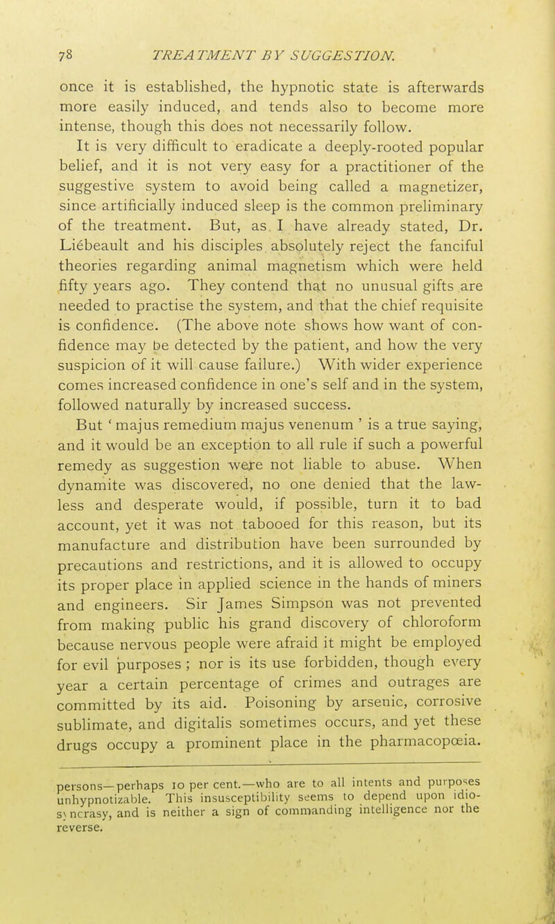 once it is established, the hypnotic state is afterwards more easily induced, and tends also to become more intense, though this does not necessarily follow. It is very difficult to eradicate a deeply-rooted popular belief, and it is not very easy for a practitioner of the suggestive system to avoid being called a magnetizer, since artificially induced sleep is the common preliminary of the treatment. But, as I have already stated. Dr. Liebeault and his disciples absolutely reject the fanciful theories regarding animal magnetism which were held fifty years ago. They contend that no unusual gifts are needed to practise the system, and that the chief requisite is confidence. (The above note shows how want of con- fidence may be detected by the patient, and how the very suspicion of it will cause failure.) With wider experience comes increased confidence in one's self and in the system, followed naturally by increased success. But ' majus remedium majus venenum ' is a true saying, and it would be an exception to all rule if such a powerful remedy as suggestion were not liable to abuse. When dynamite was discovered, no one denied that the law- less and desperate would, if possible, turn it to bad account, yet it was not tabooed for this reason, but its manufacture and distribution have been surrounded by precautions and restrictions, and it is allowed to occupy its proper place in applied science in the hands of miners and engineers. Sir James Simpson was not prevented from making public his grand discovery of chloroform because nervous people were afraid it might be employed for evil purposes ; nor is its use forbidden, though every year a certain percentage of crimes and outrages are committed by its aid. Poisoning by arsenic, corrosive subhmate, and digitalis sometimes occurs, and yet these drugs occupy a prominent place in the pharmacopoeia. persons—perhaps lo per cent.—who are to all intents and purposes unhypnotizable. This insusceptibility seems to depend upon idio- svncrasy, and is neither a sign of commanding intelligence nor the reverse.