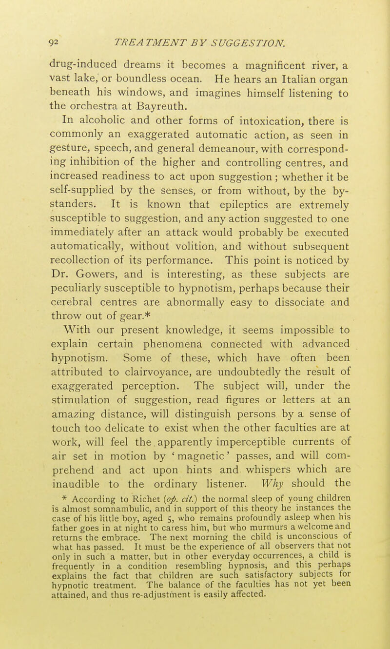 drug-induced dreams it becomes a magnificent river, a vast lake, or boundless ocean. He hears an Italian organ beneath his windows, and imagines himself Hstening to the orchestra at Bayreuth. In alcoholic and other forms of intoxication, there is commonly an exaggerated automatic action, as seen in gesture, speech, and general demeanour, with correspond- ing inhibition of the higher and controlling centres, and increased readiness to act upon suggestion ; whether it be self-supplied by the senses, or from without, by the by- standers. It is known that epileptics are extremely susceptible to suggestion, and any action suggested to one immediately after an attack would probably be executed automatically, without volition, and without subsequent recollection of its performance. This point is noticed by Dr. Gowers, and is interesting, as these subjects are peculiarly susceptible to hypnotism, perhaps because their cerebral centres are abnormally easy to dissociate and throw out of gear.* With our present knowledge, it seems impossible to explain certain phenomena connected with advanced hypnotism. Some of these, which have often been attributed to clairvoyance, are undoubtedly the result of exaggerated perception. The subject will, under the stimulation of suggestion, read figures or letters at an amazing distance, will distinguish persons by a sense of touch too delicate to exist when the other faculties are at work, will feel the. apparently imperceptible currents of air set in motion by ' magnetic' passes, and will com- prehend and act upon hints and whispers which are inaudible to the ordinary listener. Why should the * According to Richet {pp. cii.) the normal sleep of young children is almost somnambulic, and in support of this theory he instances the case of his little boy, aged S, who remains profoundly asleep when his father goes in at night to caress him, but who murmurs a welcome and returns the embrace. The next morning the child is unconscious of what has passed. It must be the experience of all observers that not only in such a matter, but in other everyday occurrences, a child is frequently in a condition resembling hypnosis, and this perhaps explains the fact that children are such satisfactory subjects for hypnotic treatment. The balance of the faculties has not yet been attained, and thus re-adjustment is easily affected.