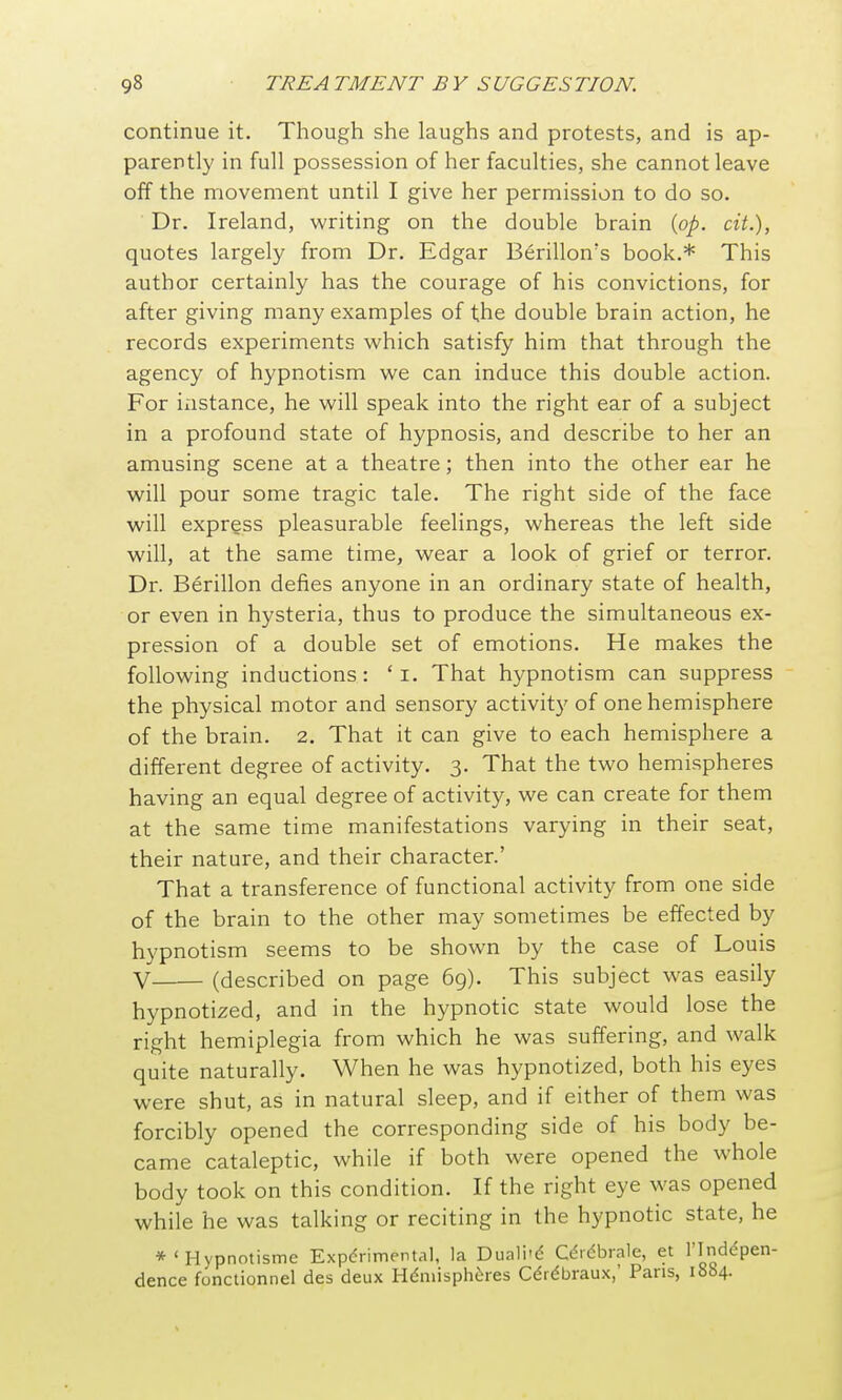 continue it. Though she laughs and protests, and is ap- parently in full possession of her faculties, she cannot leave off the movement until I give her permission to do so. Dr. Ireland, writing on the double brain [pp. cit.), quotes largely from Dr. Edgar Berillon's book.* This author certainly has the courage of his convictions, for after giving many examples of the double brain action, he records experiments which satisfy him that through the agency of hypnotism we can induce this double action. For instance, he will speak into the right ear of a subject in a profound state of hypnosis, and describe to her an amusing scene at a theatre; then into the other ear he will pour some tragic tale. The right side of the face will express pleasurable feelings, whereas the left side will, at the same time, wear a look of grief or terror. Dr. Berillon defies anyone in an ordinary state of health, or even in hysteria, thus to produce the simultaneous ex- pression of a double set of emotions. He makes the following inductions: ' i. That hypnotism can suppress the physical motor and sensory activity of one hemisphere of the brain. 2. That it can give to each hemisphere a different degree of activity. 3. That the two hemispheres having an equal degree of activity, we can create for them at the same time manifestations varying in their seat, their nature, and their character.' That a transference of functional activity from one side of the brain to the other may sometimes be effected by hypnotism seems to be shown by the case of Louis V (described on page 69). This subject was easily hypnotized, and in the hypnotic state would lose the right hemiplegia from which he was suffering, and walk quite naturally. When he was hypnotized, both his eyes were shut, as in natural sleep, and if either of them was forcibly opened the corresponding side of his body be- came cataleptic, while if both were opened the whole body took on this condition. If the right eye was opened while he was talking or reciting in the hypnotic state, he *'Hypnotisme Experimental, la Duali'd C^idbrale, et I'lndc^pen- dence fonctionnel des deux Hemispheres Cdrebraux,' Pans, 1884.