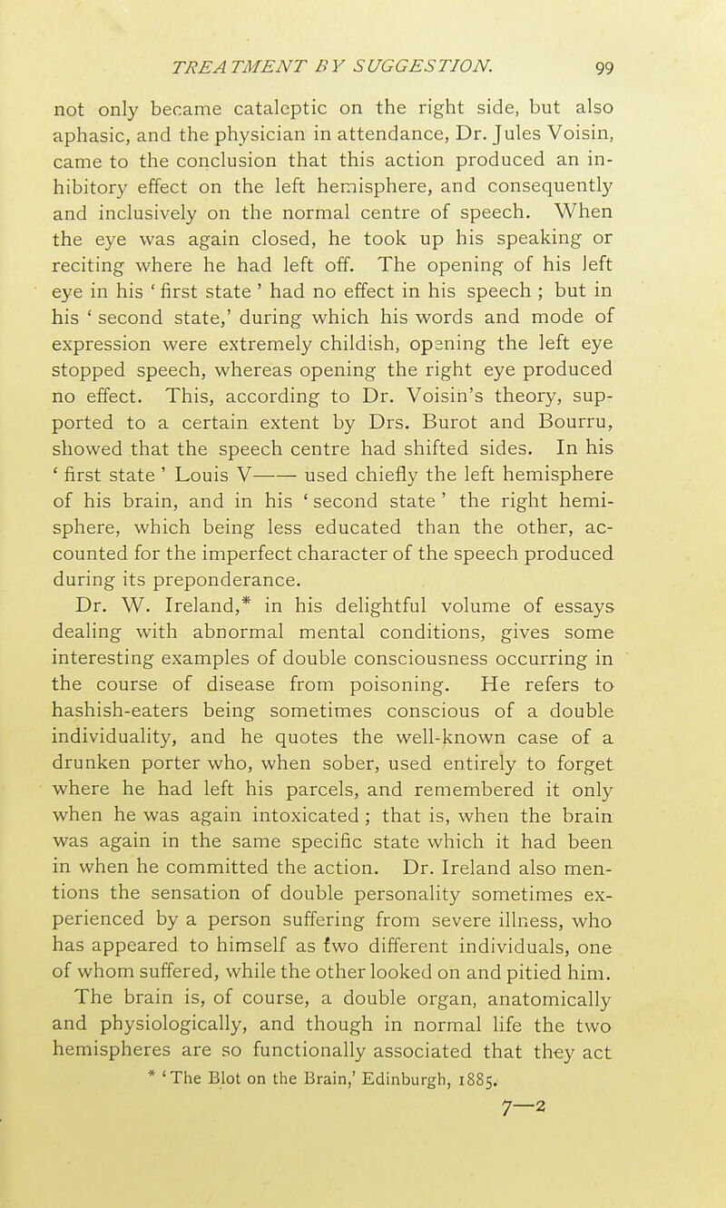 not only became cataleptic on the right side, but also aphasic, and the physician in attendance, Dr. Jules Voisin, came to the conclusion that this action produced an in- hibitory effect on the left hemisphere, and consequently and inclusively on the normal centre of speech. When the eye was again closed, he took up his speaking or reciting where he had left off. The opening of his left eye in his ' first state ' had no effect in his speech ; but in his ' second state,' during which his words and mode of expression were extremely childish, opaning the left eye stopped speech, whereas opening the right eye produced no effect. This, according to Dr. Voisin's theory, sup- ported to a certain extent by Drs. Burot and Bourru, showed that the speech centre had shifted sides. In his ' first state ' Louis V used chiefly the left hemisphere of his brain, and in his ' second state ' the right hemi- sphere, which being less educated than the other, ac- counted for the imperfect character of the speech produced during its preponderance. Dr. W. Ireland,* in his delightful volume of essays dealing with abnormal mental conditions, gives some interesting examples of double consciousness occurring in the course of disease from poisoning. He refers to hashish-eaters being sometimes conscious of a double individuality, and he quotes the well-known case of a drunken porter who, when sober, used entirely to forget where he had left his parcels, and remembered it only when he was again intoxicated ; that is, when the brain was again in the same specific state which it had been in when he committed the action. Dr. Ireland also men- tions the sensation of double personality sometimes ex- perienced by a person suffering from severe illness, who has appeared to himself as two different individuals, one of whom suffered, while the other looked on and pitied him. The brain is, of course, a double organ, anatomically and physiologically, and though in normal life the two hemispheres are so functionally associated that they act * 'The Blot on the Brain,' Edinburgh, 1885. 7—2