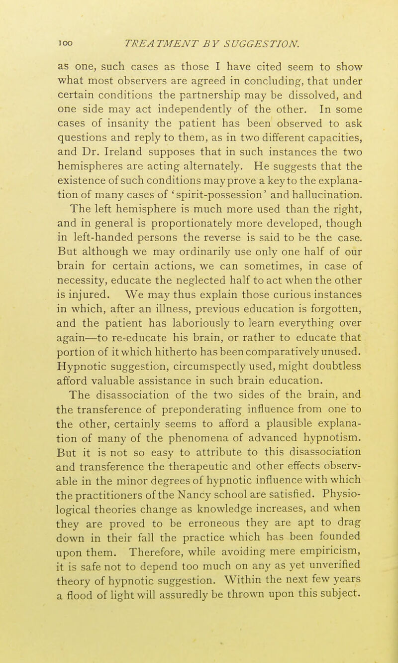 as one, such cases as those I have cited seem to show what most observers are agreed in concluding, that under certain conditions the partnership may be dissolved, and one side may act independently of the other. In some cases of insanity the patient has been observed to ask questions and reply to them, as in two different capacities, and Dr. Ireland supposes that in such instances the two hemispheres are acting alternately. He suggests that the existence of such conditions may prove a key to the explana- tion of many cases of 'spirit-possession' and hallucination. The left hemisphere is much more used than the right, and in general is proportionately more developed, though in left-handed persons the reverse is said to be the case. But although we may ordinarily use only one half of our brain for certain actions, we can sometimes, in case of necessity, educate the neglected half to act when the other is injured. We may thus explain those curious instances in which, after an illness, previous education is forgotten, and the patient has laboriously to learn everything over again—to re-educate his brain, or rather to educate that portion of it which hitherto has been comparatively unused. Hypnotic suggestion, circumspectly used, might doubtless afford valuable assistance in such brain education. The disassociation of the two sides of the brain, and the transference of preponderating influence from one to the other, certainly seems to afford a plausible explana- tion of many of the phenomena of advanced hypnotism. But it is not so easy to attribute to this disassociation and transference the therapeutic and other effects observ- able in the minor degrees of hypnotic influence with which the practitioners of the Nancy school are satisfied. Physio- logical theories change as knowledge increases, and when they are proved to be erroneous they are apt to drag down in their fall the practice which has been founded upon them. Therefore, while avoiding mere empiricism, it is safe not to depend too much on any as yet unverified theory of hypnotic suggestion. Within the next few years a flood of light will assuredly be thrown upon this subject.