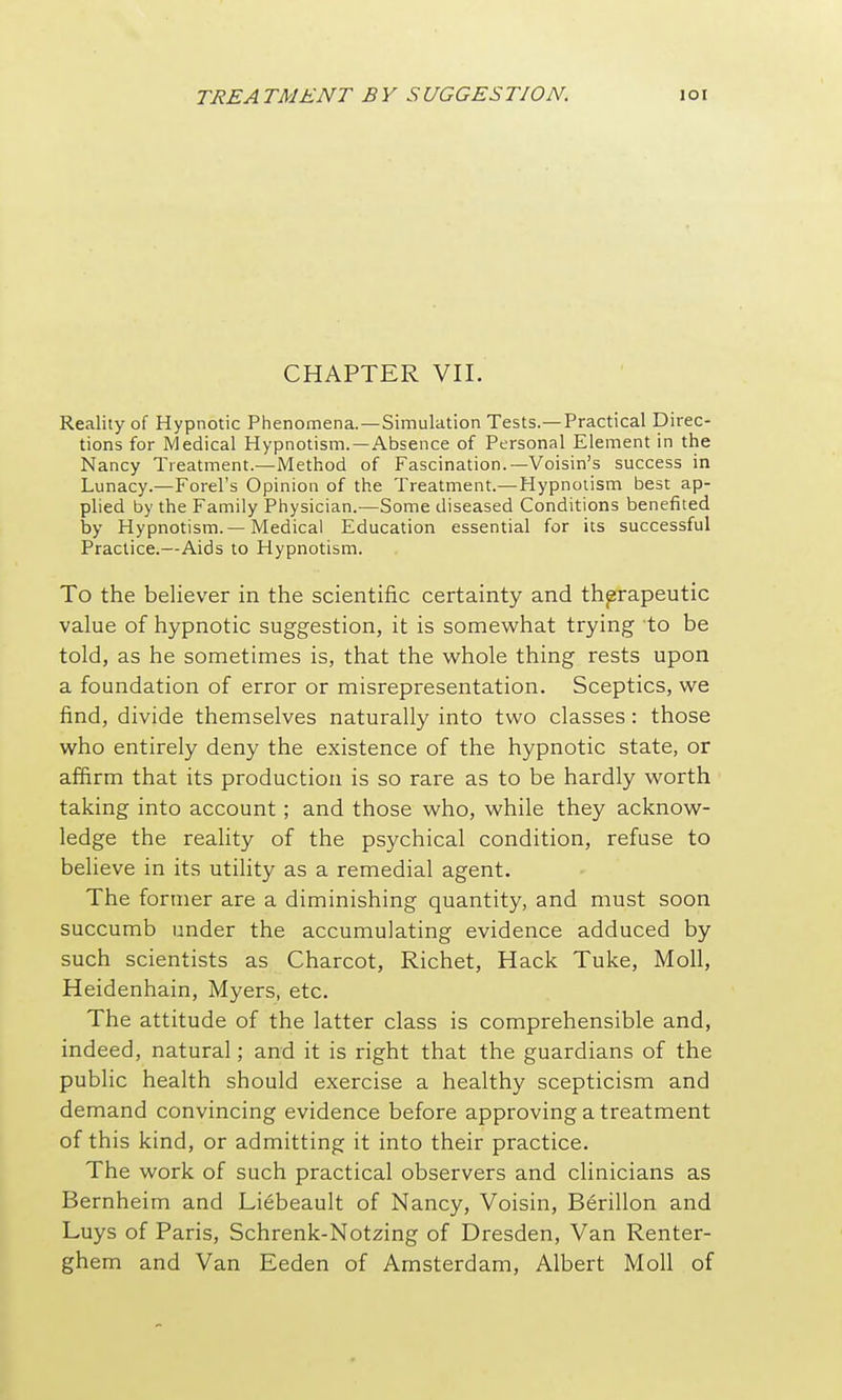 CHAPTER VII. Reality of Hypnotic Phenomena.—Simulation Tests.—Practical Direc- tions for Medical Hypnotism. —Absence of Personal Element in the Nancy Treatment.—Method of Fascination.—Voisin's success in Lunacy.—Forel's Opinion of the Treatment.—Hypnotism best ap- plied by the Family Physician.—Some diseased Conditions benefited by Hypnotism.—Medical Education essential for its successful Practice.—Aids to Hypnotism. To the believer in the scientific certainty and therapeutic value of hypnotic suggestion, it is somewhat trying to be told, as he sometimes is, that the whole thing rests upon a foundation of error or misrepresentation. Sceptics, we find, divide themselves naturally into two classes: those who entirely deny the existence of the hypnotic state, or affirm that its production is so rare as to be hardly worth taking into account; and those who, while they acknow- ledge the reality of the psychical condition, refuse to believe in its utility as a remedial agent. The former are a diminishing quantity, and must soon succumb under the accumulating evidence adduced by such scientists as Charcot, Richet, Hack Tuke, Moll, Heidenhain, Myers, etc. The attitude of the latter class is comprehensible and, indeed, natural; and it is right that the guardians of the public health should exercise a healthy scepticism and demand convincing evidence before approving a treatment of this kind, or admitting it into their practice. The work of such practical observers and clinicians as Bernheim and Li^beault of Nancy, Voisin, Berillon and Luys of Paris, Schrenk-Notzing of Dresden, Van Renter- ghem and Van Eeden of Amsterdam, Albert Moll of