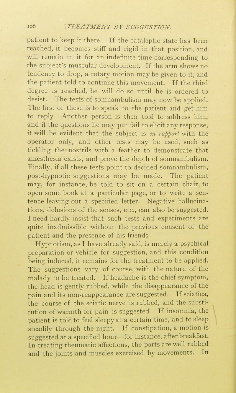 patient to keep it there. If the cataleptic state has been reached, it becomes stiff and rigid in that position, and will remain in it for an indefinite time corresponding to the subject's muscular development. If the arm shows no tendency to drop, a rotary motion may be given to it, and the patient told to continue this movement. If the third degree is reached, he will do so until he is ordered to desist. The tests of somnambulism may now be applied. The first of these is to speak to the patient and get him to reply. Another person is then told to address him, and if the questions he may put fail to elicit any response, it will be evident that the subject is cn rapport with the operator only, and other tests may be used, such as tickling the-nostrils with a feather to demonstrate that ansesthesia exists, and prove the depth of somnambulism. Finally, if all these tests point to decided somnambulism, post-hypnotic suggestions may be made. The patient may, for instance, be told to sit on a certain chair, to open some book at a particular page, or to write a sen- tence leaving out a specified letter. Negative hallucina- tions, delusions of the senses, etc., can also be suggested. I need hardly insist that such tests and experiments are quite inadmissible without the previous consent of the patient and the presence of his friends. Hypnotism, as I have already said, is merely a psychical preparation or vehicle for suggestion, and this condition being induced, it remains for the treatment to be applied. The suggestions vary, of course, with the nature of the malady to be treated. If headache is the chief symptom, the head is gently rubbed, while the disappearance of the pain and its non-reappearance are suggested. If sciatica, the course of the sciatic nerve is rubbed, and the substi- tution of warmth for pain is suggested. If insomnia, the patient is told to feel sleepy at a certain time, and to sleep steadily through the night. If constipation, a motion is suggested at a specified hour—for instance, after breakfast. In treating rheumatic affections, the parts are well rubbed and the joints and muscles exercised by movements. In