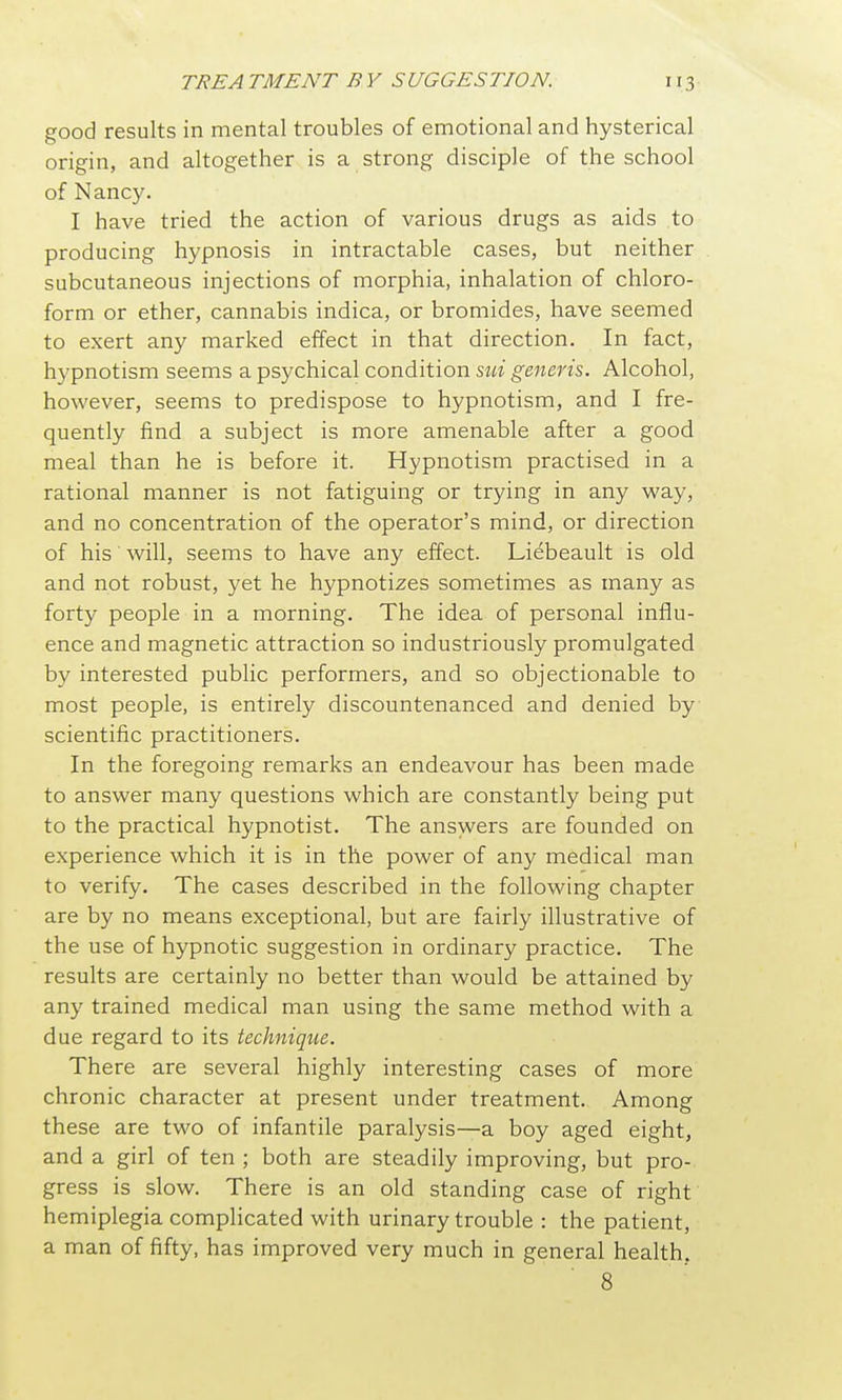 good results in mental troubles of emotional and hysterical origin, and altogether is a strong disciple of the school of Nancy. I have tried the action of various drugs as aids to producing hypnosis in intractable cases, but neither subcutaneous injections of morphia, inhalation of chloro- form or ether, cannabis indica, or bromides, have seemed to exert any marked effect in that direction. In fact, hypnotism seems a psychical condition generis. Alcohol, however, seems to predispose to hypnotism, and I fre- quently find a subject is more amenable after a good meal than he is before it. Hypnotism practised in a rational manner is not fatiguing or trying in any way, and no concentration of the operator's mind, or direction of his will, seems to have any effect. Liebeault is old and not robust, yet he hypnotizes sometimes as many as forty people in a morning. The idea of personal influ- ence and magnetic attraction so industriously promulgated by interested public performers, and so objectionable to most people, is entirely discountenanced and denied by scientific practitioners. In the foregoing remarks an endeavour has been made to answer many questions which are constantly being put to the practical hypnotist. The answers are founded on experience which it is in the power of any medical man to verify. The cases described in the following chapter are by no means exceptional, but are fairly illustrative of the use of hypnotic suggestion in ordinary practice. The results are certainly no better than would be attained by any trained medical man using the same method with a due regard to its technique. There are several highly interesting cases of more chronic character at present under treatment. Among these are two of infantile paralysis—a boy aged eight, and a girl of ten ; both are steadily improving, but pro- gress is slow. There is an old standing case of right hemiplegia complicated with urinary trouble : the patient, a man of fifty, has improved very much in general health. 8