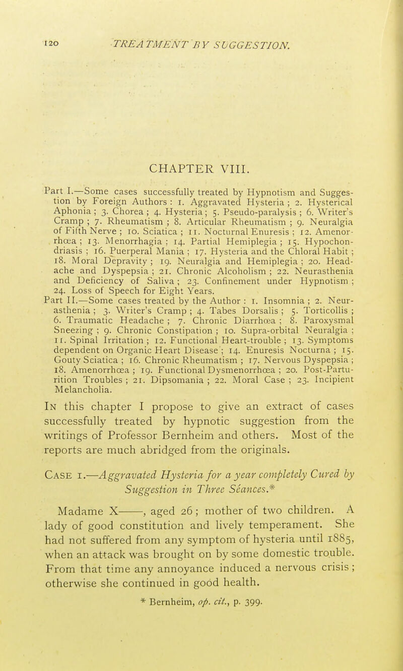 CHAPTER VIII. Part I.—Some cases successfully treated by Hypnotism and Sugges- tion by Foreign Authors : i. Aggravated Hysteria ; 2. Hysterical Aphonia ; 3. Chorea ; 4. Hysteria; 5. Pseudo-paralysis ; 6. Writer's Cramp ; 7. Rheumatism ; 8. Articular Rheumatism ; 9. Neuralgia of Fifth Nerve ; 10. Sciatica ; 11. Nocturnal Enuresis ; 12. Amenor- rhoea ; 13. Menorrhagia; 14. Partial Hemiplegia; 15. Hypochon- driasis ; 16. Puerperal Mania ; 17. Hysteria and the Chloral Habit ; 18. Moral Depravity ; 19. Neuralgia and Hemiplegia ; 20. Head- ache and Dyspepsia ; 21. Chronic Alcoholism ; 22. Neurasthenia and Deficiency of Saliva; 23. Confinement under Hypnotism ; 24. Loss of Speech for Eight Years. Part II.—Some cases treated by the Author : i. Insomnia ; 2. Neur- asthenia ; 3. Writer's Cramp ; 4. Tabes Dorsalis ; 5. Torticollis ; 6. Traumatic Headache ; 7. Chronic Diarrhoea ; 8. Paroxysmal Sneezing ; g. Chronic Constipation ; 10. Supra-orbital Neuralgia ; II. Spinal Irritation; 12. Functional Heart-trouble ; 13. Symptoms dependent on Organic Heart Disease ; 14. Enuresis Nocturna ; 15. Gouty Sciatica ; 16. Chronic Rheumatism ; 17. Nervous Dyspepsia ; 18. Amenorrhoea ; 19. Functional Dysmenorrhoea ; 20. Post-Partu- rition Troubles ; 21. Dipsomania ; 22. Moral Case ; 23. Incipient Melancholia. In this chapter I propose to give an extract of cases successfully treated by hypnotic suggestion from the writings of Professor Bernheim and others. Most of the reports are much abridged from the originals. Case i.—Aggravated Hysteria for a year completely Cured by Suggestion in Three Seances.* Madame X , aged 26; mother of two children. A lady of good constitution and lively temperament. She had not suffered from any symptom of hysteria until 1885, when an attack was brought on by some domestic trouble. From that time any annoyance induced a nervous crisis; otherwise she continued in good health.