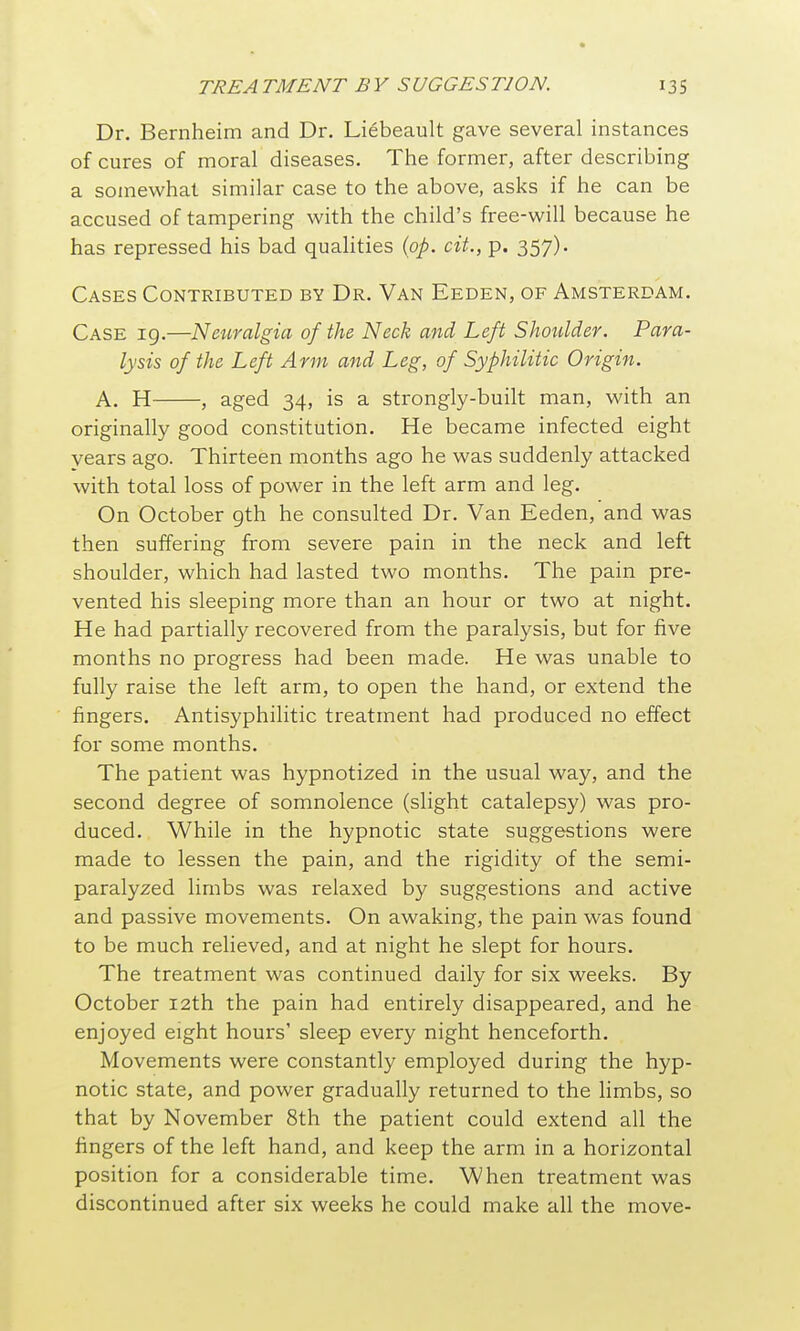 Dr. Bernheim and Dr. Liebeault gave several instances of cures of moral diseases. The former, after describing a somewhat similar case to the above, asks if he can be accused of tampering with the child's free-will because he has repressed his bad quahties {op. cit., p. 357). Cases Contributed by Dr. Van Eeden, of Amsterdam. Case 19.—Neuralgia of the Neck and Left Shoulder. Para- lysis of the Left Arm and Leg, of Syphilitic Origin. A, H , aged 34, is a strongly-built man, with an originally good constitution. He became infected eight years ago. Thirteen months ago he was suddenly attacked with total loss of power in the left arm and leg. On October gth he consulted Dr. Van Eeden, and was then suffering from severe pain in the neck and left shoulder, which had lasted two months. The pain pre- vented his sleeping more than an hour or two at night. He had partially recovered from the paralysis, but for five months no progress had been made. He was unable to fully raise the left arm, to open the hand, or extend the fingers. Antisyphilitic treatment had produced no effect for some months. The patient was hypnotized in the usual way, and the second degree of somnolence (slight catalepsy) was pro- duced. While in the hypnotic state suggestions were made to lessen the pain, and the rigidity of the semi- paralyzed limbs was relaxed by suggestions and active and passive movements. On awaking, the pain was found to be much relieved, and at night he slept for hours. The treatment was continued daily for six weeks. By October 12th the pain had entirely disappeared, and he enjoyed eight hours' sleep every night henceforth. Movements were constantly employed during the hyp- notic state, and power gradually returned to the limbs, so that by November 8th the patient could extend all the fingers of the left hand, and keep the arm in a horizontal position for a considerable time. When treatment was discontinued after six weeks he could make all the move-