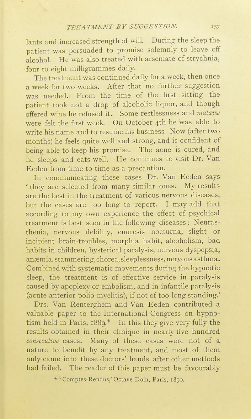 lants and increased strength of will. During the sleep the patient was persuaded to promise solemnly to leave off alcohol. He was also treated with arseniate of strychnia, four to eight milligrammes daily. The treatment was continued daily for a week, then once a week for two weeks. After that no further suggestion was needed. From the time of the first sitting the patient took not a drop of alcoholic liquor, and though offered wine he refused it. Some restlessness and malaise. were felt the first week. On October 4th he was able to write his name and to resume his business. Now (after two months) he feels quite well and strong, and is confident of being able to keep his promise. The acne is cured, and he sleeps and eats well. He continues to visit Dr. Van Eeden from time to time as a precaution. In communicating these cases Dr. Van Eeden says 'they are selected from many similar ones. My results are the best in the treatment of various nervous diseases, but the cases are 00 long to report. I may add that according to my own experience the effect of psychical treatment is best seen in the following diseases : Neuras- thenia, nervous debility, enuresis nocturna, slight or incipient brain-troubles, morphia habit, alcoholism, bad habits in children, hysterical paralysis, nervous dyspepsia, ansemia, stammering, chorea, sleeplessness, nervous asthma. Combined with systematic movements during the hypnotic sleep, the treatment is of effective service in paralysis caused by apoplexy or embolism, and in infantile paralysis (acute anterior polio-myelitis), if not of too long standing.' Drs. Van Renterghem and Van Eeden contributed a valuable paper to the International Congress on hypno- tism held in Paris, 1889.* In this they give very fully the results obtained in their clinique in nearly five hundred consecutive cases. Many of these cases were not of a nature to benefit by any treatment, and most of them only came into these doctors' hands after other methods had failed. The reader of this paper must be favourably * ' Comptes-Rendus,'Octave Doin, Paris, 1890.