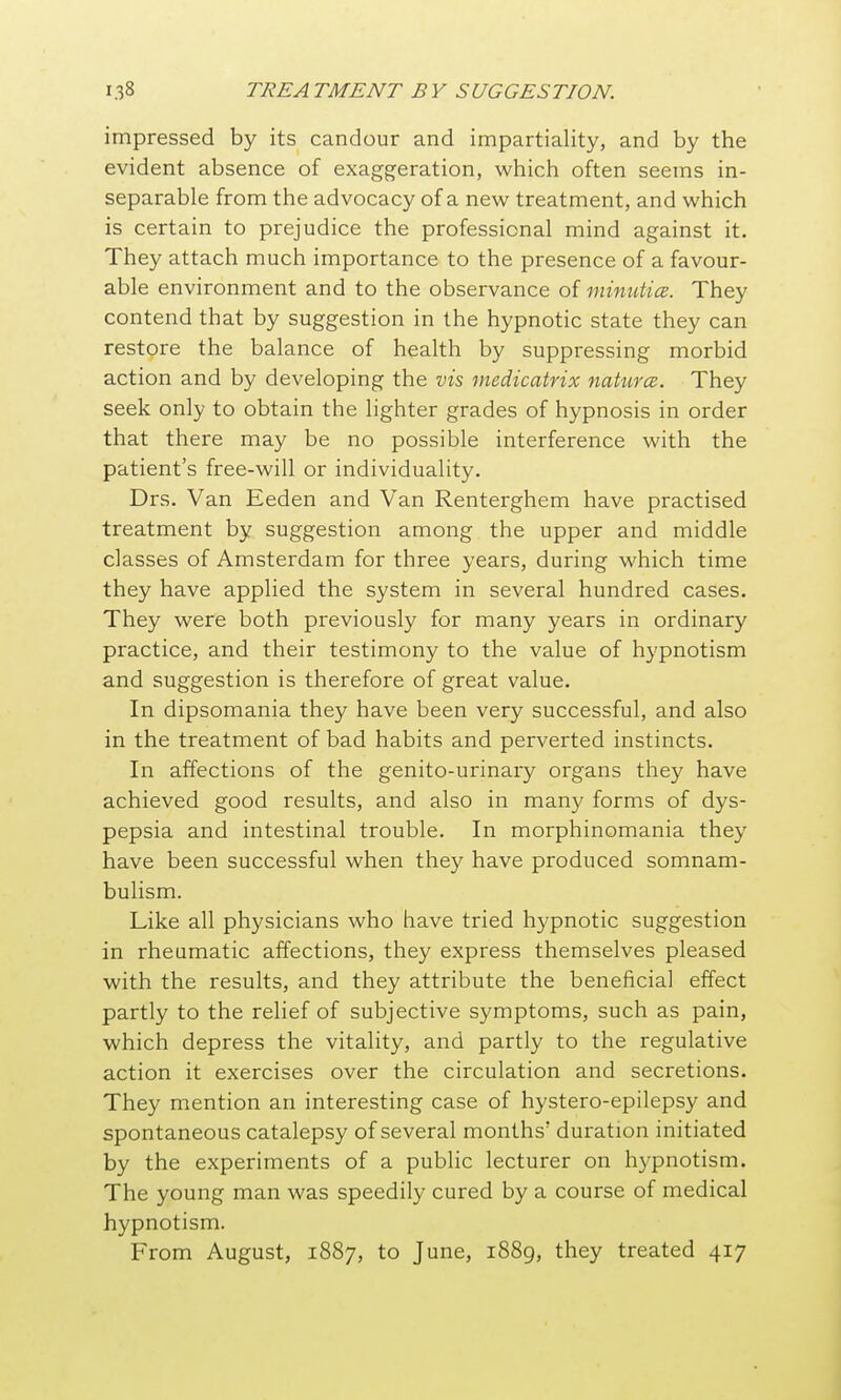 impressed by its candour and impartiality, and by the evident absence of exaggeration, which often seems in- separable from the advocacy of a new treatment, and which is certain to prejudice the professional mind against it. They attach much importance to the presence of a favour- able environment and to the observance of minutice. They contend that by suggestion in the hypnotic state they can restore the balance of health by suppressing morbid action and by developing the vis inedicatrix naturcB. They seek only to obtain the lighter grades of hypnosis in order that there may be no possible interference with the patient's free-will or individuality. Drs. Van Eeden and Van Renterghem have practised treatment by suggestion among the upper and middle classes of Amsterdam for three years, during which time they have applied the system in several hundred cases. They were both previously for many years in ordinary practice, and their testimony to the value of hypnotism and suggestion is therefore of great value. In dipsomania they have been very successful, and also in the treatment of bad habits and perverted instincts. In affections of the genito-urinary organs they have achieved good results, and also in many forms of dys- pepsia and intestinal trouble. In morphinomania they have been successful when they have produced somnam- bulism. Like all physicians who have tried hypnotic suggestion in rheumatic affections, they express themselves pleased with the results, and they attribute the beneficial effect partly to the relief of subjective symptoms, such as pain, which depress the vitality, and partly to the regulative action it exercises over the circulation and secretions. They mention an interesting case of hystero-epilepsy and spontaneous catalepsy of several months' duration initiated by the experiments of a public lecturer on hypnotism. The young man was speedily cured by a course of medical hypnotism. From August, 1887, to June, 1889, they treated 417