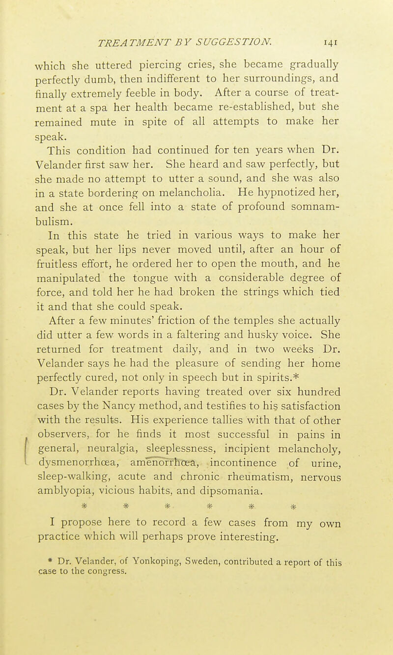 which she uttered piercing cries, she became gradually perfectly dumb, then indifferent to her surroundings, and finally extremely feeble in body. After a course of treat- ment at a spa her health became re-established, but she remained mute in spite of all attempts to make her speak. This condition had continued for ten years when Dr. Velander first saw her. She heard and saw perfectly, but she made no attempt to utter a sound, and she was also in a state bordering on melancholia. He hypnotized her, and she at once fell into a state of profound somnam- bulism. In this state he tried in various ways to make her speak, but her lips never moved until, after an hour of fruitless effort, he ordered her to open the mouth, and he manipulated the tongue with a considerable degree of force, and told her he had broken the strings which tied it and that she could speak. After a few minutes' friction of the temples she actually did utter a few words in a faltering and husky voice. She returned for treatment daily, and in two weeks Dr. Velander says he had the pleasure of sending her home perfectly cured, not only in speech but in spirits.* Dr. Velander reports having treated over six hundred cases b)'^ the Nancy method, and testifies to his satisfaction with the results. His experience tallies with that of other observers, for he finds it most successful in pains in general, neuralgia, sleeplessness, incipient melancholy, dysmenorrhcea, amenofrhoea, incontinence of urine, sleep-walking, acute and chronic rheumatism, nervous amblyopia, vicious habits, and dipsomania. ****** I propose here to record a few cases from my own practice which will perhaps prove interesting. * Dr. Velander, of Yonkoping, Sweden, contributed a report of this case to the congress.