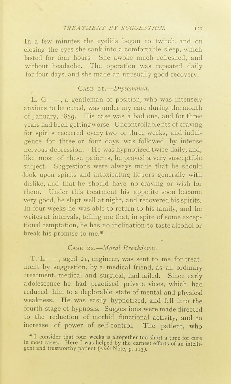 In a few minutes the eyelids began to twitch, and on closing the eyes she sank into a comfortable sleep, which lasted for four hours. She awoke much refreshed, and without headache. The operation was repeated daily for four days, and she made an unusually good recovery. Case 21.—Dipsomania. L. G , a gentleman of position, who was intensely anxious to be cured, was under my care during the month of January, i88g. His case was a bad one, and for three years had been getting worse. Uncontrollable fits of craving for spirits recurred every two or three weeks, and indul- gence for three or four days was followed by intense nervous depression. He was hypnotized twice daily, and, like most of these patients, he proved a very susceptible subject. Suggestions were always made that he should ■look upon spirits and intoxicating liquors generally with dislike, and that he should have no craving or wish for them. Under this treatment his appetite soon became very good, he slept well at night, and recovered his spirits. In four weeks he was able to return to his family, and he writes at intervals, telling me that, in spite of some excep- tional temptation, he has no inclination to taste alcohol or break his promise to me.* Case 22.—Moral Breakdown. T. L , aged 21, engineer, was sent to me for treat- ment by suggestion, by a medical friend, as all ordinary treatment, medical and surgical, had failed. Since early adolescence he had practised private vices, which had reduced him to a deplorable state of mental and physical weakness. He was easily hypnotized, and. fell into the fourth stage of hypnosis. Suggestions were made directed to the reduction of morbid functional activity, and to increase of power of self-control. The patient, who * I consider that four weeks is altogether too short a time for cure in most cases. Here I was helped by the earnest efforts of an intelli- gent and trustworthy patient {vide Note, p. 113).