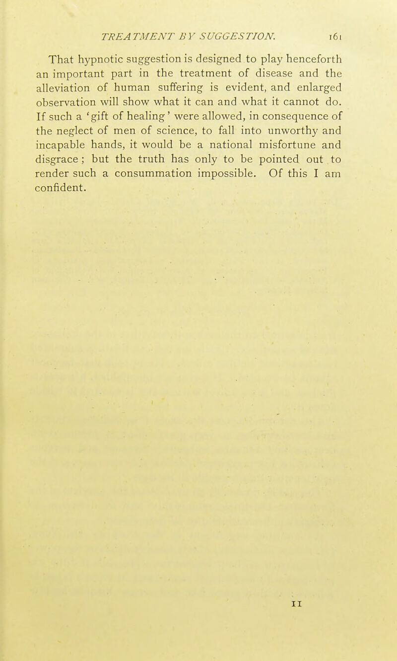 That hypnotic suggestion is designed to play henceforth an important part in the treatment of disease and the alleviation of human suffering is evident, and enlarged observation will show what it can and what it cannot do. If such a 'gift of healing' were allowed, in consequence of the neglect of men of science, to fall into unworthy and incapable hands, it would be a national misfortune and disgrace ; but the truth has only to be pointed out to render such a consummation impossible. Of this I am confident. II