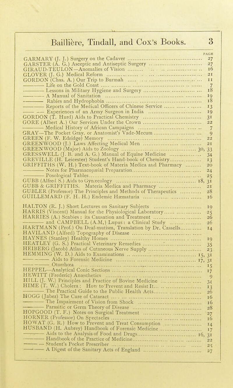 PAGE GARMARY (J. J.) Surgery on the Cadaver 27 GARSTP:R (A. G.) Asceptic and Antiseptic Surgery 27 GIRAUD-TEULON—Anomalies of Vision 16 GLOVER (J. G.) Medical Reform 21 GORDON (Chas. A.) Our Trip to Burmah 11 Life on the Gold Coast 7 ———— Lessons in Military Hygiene and Surgeiy 18 A Manual of Sanitation 19 Rabies and Hydrophobia 18 Reports of the Medical Officers of Chinese Service 13 Experiences of an Army Surgeon in India 19 GORDON (T. Hurd) Aids to Practical Chemistry 31 GORE (Albert A.) Our Services Under the Crown 22 — Medical History of African Campaigns 7 GRAY—The Pocket Gray, or Anatomist's Vade-Mecum 9 GREEN (F. W. Edridge) Memory 22 GREENWOOD (J.) Laws Affecting Medical Men 21 GREENWOOD (Major) Aids to Zoology 30, 33 GRESSWELL (J. B. and A. G.) Manual of Equine Medicine 34 GREVILLE (H. Leicester) Student's Hand-book of Chemistry 13 GRIFFITHS (W. H.) Text-book of Materia Medica and Pharmacy 20 Notes for Pharmacopseial Preparation 24 Posological Tables 25 GUBB (Alfred S.) Aids to Gyn.-ecology 18, 31 GUBB & GRIFFITHS. Materia Medica and Pharmacy 21 GUBLER (Professor) The Principles and Methods of Therapeutics 28 GUILLEMARD (F. H. H.) Endemic Hrematuria 16 HALTON (R. J.) Short Lectures on Sanitary Subjects 19 HARRIS (Vincent) Manual for the Physiological Laboratory 25 HARRIES (A.) Scabies : its Causation and Treatm.ent 26 and CAMPBELL (A.M.) Lupus: a Clinical Study 26 HARTMANN (Prof.) On Deaf-mutism, Translation by Dr. Cassells 14 HAVILAND (Alfred) Topography of Disease HAYNES (Stanley) Healthy Homes 19 HEATLEY (G. S.) Practical Veterinary Remedies '. 35 HEIBERG (Jacob) Atlas of Cutaneous Nerve Supply 23 HEMMING (W. D.) Aids to Examinations 15, 31 Aids to Forensic Medicine 17, 31 Otorrhoea 15 HEPPEL—Analytical Conic Sections 17 HP^WITT (Frederic) Anesthetics 9 HILL (J. W.) Principles and Practice of Bovine Medicine 3^ HIME (T. W.) Cholera : Hov,'to Prevent and Resist It 13 The Practical Guide to the Public Health Acts 26 HOGG (Jabez) The Cure of Cataract 16 The Impairment of Vision from Shock 16 Parasitic or Germ Theory of Disease 28 HOPGOOD (T. F.) Notes on Surgical Treatment 27 HORNER (Professor) On Spectacles 16 HO WAT (G. R.) How to Prevent and Treat Consumption ... 14 HUSBAND (H. Aubrey) Handbook of Forensic Medicine 17 : Aids to the Analysis of Food and Drugs 16, 31 Handl)ook of the Practice of Medicine 22 Student's Pocket Prescriber 21; A Digest of the Sanitary Acts of England 27