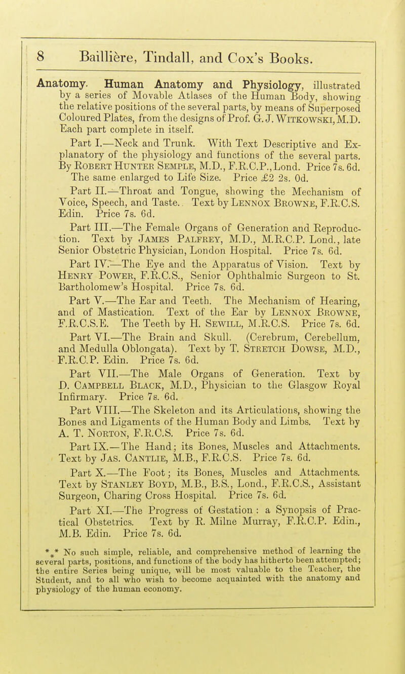 Anatomy. Human Anatomy and Physiology, illustrated by a series of Movable Atlases of the Human Body, showing the relative positions of the several parts, by means of Superposed Coloured Plates, from the designs of Prof. G. J. WiTKOWSKi, M.D. Each part complete in itself. Part I.—Neck and Trunk. With Text Descriptive and Ex- planatory of the physiology and functions of the several parts. By Robert Hunter Semple, M.D., F.R.C.P.,Lond. Price 7s. 6d. The same enlarged to Life Size. Price £Ji 2s. Od. Part II.—Throat and Tongue, showing the Mechanism of Voice, Speech, and Taste. Text by Lennox Browne, RRCS. Edin. Price 7s. 6d. Part III.—The Female Organs of Generation and Reproduc- tion. Text by James Palfrey, M.D., M.R.C.P. Lond., late Senior Obstetric Physician, London Hospital. Price 7s. 6d. Part IV.~—The Eye and the Apparatus of Vision. Text by Henry Power, F.R.C.S., Senior Ophthalmic Surgeon to St. Bartholomew's Hospital. Price 7s. 6d. Part V.—The Ear and Teeth. The Mechanism of Hearing, and of Mastication. Text of the Ear by Lennox Browne, F.R.C.S.E. The Teeth by H. Sewill, M.RC.S. Price 7s. 6d. Part VI.—The Brain and Skull. (Cerebrum, Cerebellum, and Medulla Oblongata). Text by T. Stretch Dowse, M.D., F.R.C.P. Edin. Price 7s. 6d. Part VII.—The Male Organs of Generation. Text by D. Campbell Black, M.D., Physician to the Glasgow Royal Infirmary. Price 7s. 6d. Part VIII.—The Skeleton and its Articulations, showing the Bones and Ligaments of the Human Body and Limbs. Text by A. T. Norton, F.R.C.S. Price 7s. 6d. Part IX.—The Hand; its Bones, Muscles and Attachments. Text by Jas. Cantlie, M.B., F.R.C.S. Price 7s. 6d. Part X.—The Foot; its Bones, Muscles and Attachments. Text by Stanley Boyd, M.B., B.S., Lond., F.R.C.S., Assistant Surgeon, Charing Cross Hospital. Price 7s. 6d. Part XI.—The Progress of Gestation : a Synopsis of Prac- tical Obstetrics. Text by R. Milne Murray, F.R.C.P. Edin., M.B. Edin. Price 7s. 6d. *,* No such simple, reliable, and comprehensive method of learning the several parts, positions, and functions of the body has hitherto been attempted; the entire Series being unique, will be most valuable to the Teacher, the Student, and to all who wish to become acquainted with the anatomy and physiology of the human economy.