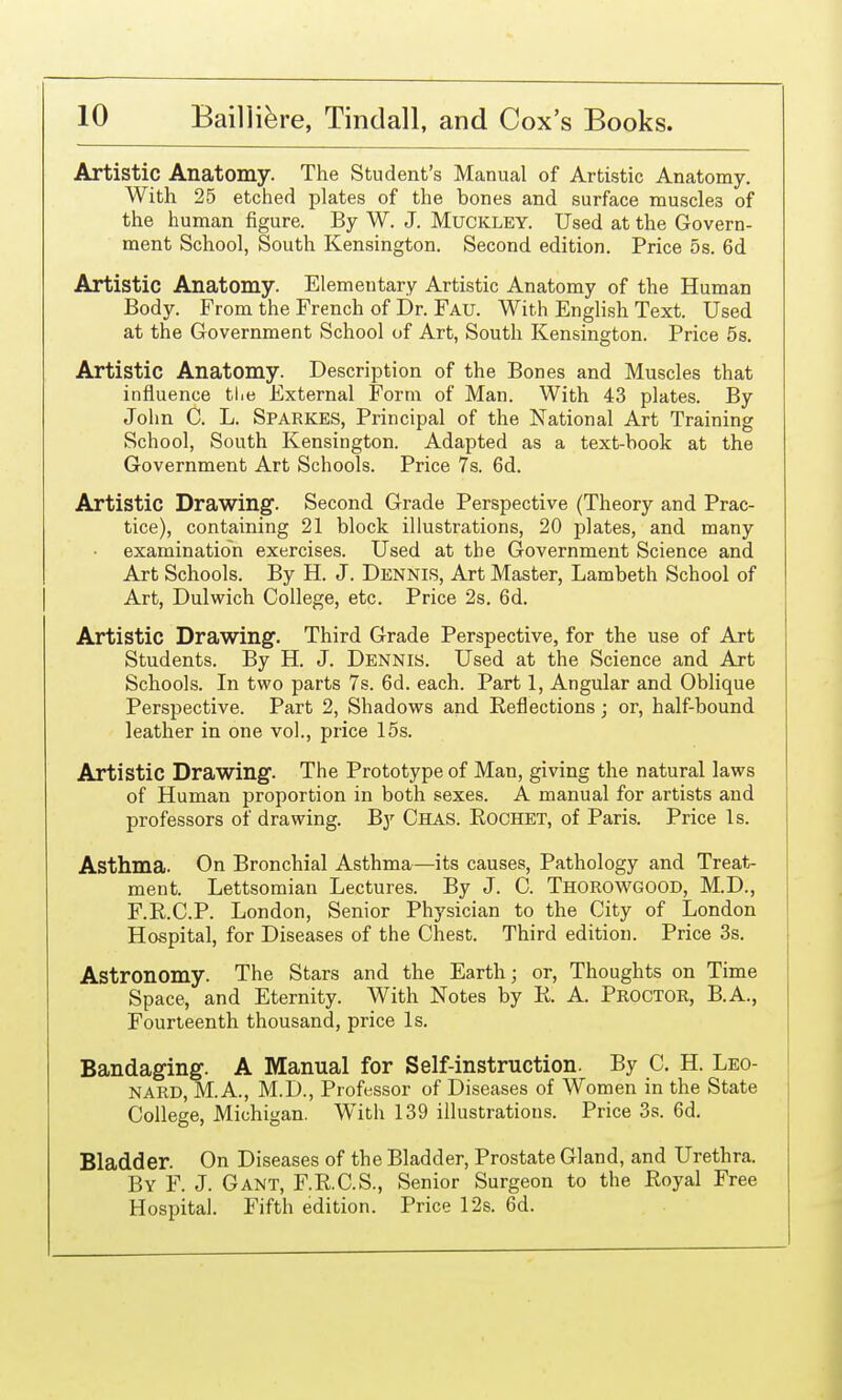 Artistic Anatomy. The Student's Manual of Artistic Anatomy. With 25 etched plates of the bones and surface muscles of the human figure. By W. J. Muckley. Used at the Govern- ment School, South Kensington. Second edition. Price 5s. 6d Artistic Anatomy. Elementary Artistic Anatomy of the Human Body. From the French of Dr. Fau. With English Text. Used at the Government School of Art, South Kensington. Price 6s. Artistic Anatomy. Description of the Bones and Muscles that influence tlie External Form of Man. With 43 plates. By John C. L. Sparkes, Principal of the National Art Training School, South Kensington. Adapted as a text-book at the Government Art Schools. Price 7s. 6d. Artistic Drawing. Second Grade Perspective (Theory and Prac- tice), containing 21 block illustrations, 20 plates, and many examination exercises. Used at the Government Science and Art Schools. By H. J. Dennis, Art Master, Lambeth School of Art, Dulwich College, etc. Price 2s. 6d. Artistic Drawing. Third Grade Perspective, for the use of Art Students. By H. J. Dennis. Used at the Science and Art Schools. In two parts 7s. 6d. each. Part 1, Angular and Obhque Perspective. Part 2, Shadows and Reflections; or, half-bound leather in one vol., price 15s. Artistic Drawing. The Prototype of Man, giving the natural laws of Human proportion in both sexes. A manual for artists and professors of drawing. By Chas. Rochet, of Paris. Price Is. Asthma. On Bronchial Asthma—its causes. Pathology and Treat- ment. Lettsomian Lectures. By J. C. Thorowgood, M.D., F.R.C.P. London, Senior Physician to the City of London Hospital, for Diseases of the Chest. Third edition. Price 3s. Astronomy. The Stars and the Earth; or, Thoughts on Time Space, and Eternity. With Notes by R. A. Proctor, B.A., Fourteenth thousand, price Is. Bandaging. A Manual for Self-instruction. By C. H. Leo- nard, M.A., M.D., Professor of Diseases of Women in the State College, Michigan. With 139 illustrations. Price 3s. 6d. Bladder. On Diseases of the Bladder, Prostate Gland, and Urethra. By F. J. Gant, F.R.C.S., Senior Surgeon to the Royal Free Hospital. Fifth edition. Price 12s. 6d.