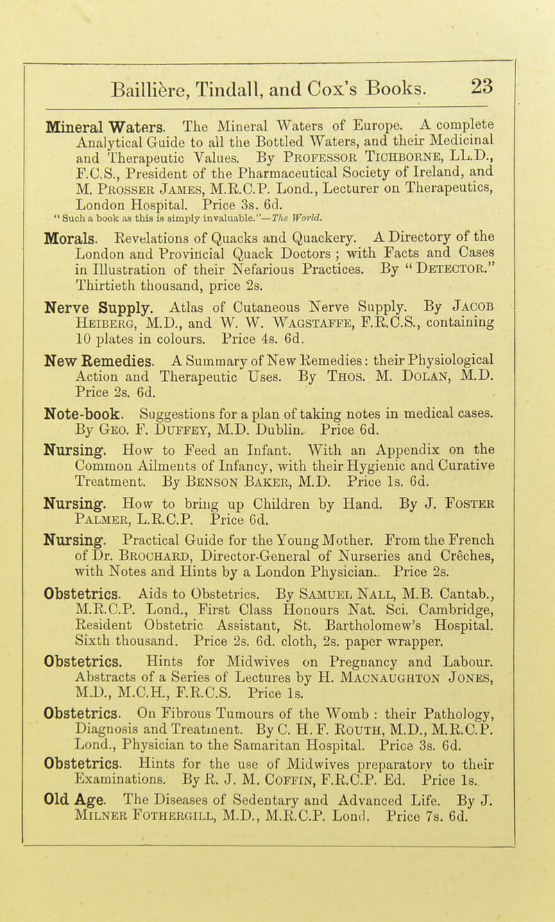 Mineral Waters. The Mineral Waters of Europe. A complete Analytical Guide to all the Bottled Waters, and their Medicinal and Therapeutic Values. By PROFESSOR TiCHBORNE, LL.D., F.C.S., President of the Pharmaceutical Society of Ireland, and M. Prosser Jajvies, M.K.C.P. Lond., Lecturer on Therapeutics, London Hospital. Price 3s. 6d.  Such a book as this is simply invaluable.—The World. Morals. Revelations of Quacks and Quackery. A Directory of the London and Provincial Quack Doctors ; with Facts and Cases in Illustration of their Nefarious Practices. By  Detector. Thirtieth thousand, price 2s. Nerve Supply. Atlas of Cutaneous Nerve Supply. By Jacob Heiberg, M.D., and W. W. Wagstaefe, F.E.C.S., containing 10 plates in colours. Price 4s. 6d. New Remedies. A Summary of New Kemedies: their Physiological Action and Therapeutic Uses. By Thos. M. Dolan, M,D. Price 2s. 6d. Note-book. Suggestions for a plan of taking notes in medical cases. By Geo. F. Dueeey, M.D. Dublin. Price 6d. Nursing. How to Feed an Infant. With an Appendix on the Common Ailments of Infancy, with their Hygienic and Curative Treatment. By Benson Baker, M.D. Price Is. 6d. Nursing. How to bring up Children by Hand. By J. Foster Palmer, L.R.C.P. Price 6d. Nursing. Practical Guide for the Young Mother. From the French of Dr. Brochard, Director-General of Nurseries and Creches, with Notes and Hints by a London Physician.. Price 2s. Obstetrics. Aids to Obstetrics. By Samuel Nall, M.B. Cantab., M.E.C.P. Lond., First Class Honours Nat. Sci. Cambridge, Eesident Obstetric Assistant, St. Bartholomew's Hospital. Sixth thousand. Price 2s. 6d. cloth, 2s. paper wrapper. Obstetrics. Hints for Midwives on Pregnancy and Labour. Abstracts of a Series of Lectures by H. Macnaughton Jones, M.D., M.C.H., F.RC.S. Price Is. Obstetrics. On Fibrous Tumours of the Womb : their Pathology, Diagnosis and Treatment. By C. H. F. Kouth, M.D., M.E.C.P. Lond., Physician to the Samaritan Hospital. Price 3s. 6d. Obstetrics. Hints for the use of Midwives preparatory to their Examinations. By E. J. M. Coffin, F.E.C.P. Ed. Price Is.. Old Age. The Diseases of Sedentary and Advanced Life. By J. MiLNER Fothergill, M.D., M.E.C.P. Loml. Price 7s. 6d.