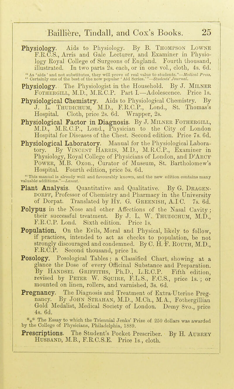 Physiology. Aids to Physiology. By B. Thompson Lowne F.R.O.S., Arris and Gale Lecturer, and Examiner in Physio- logy Eoyal College of Surgeons of England. Fourth thousand, | illustrated. In two parts 2s. each, or in one vol., cloth, 4s. 6d. 1 As 'aids ' and not substitutes, they will prove of real value to students.—Medical Press.  Certainly one of the best of the now popular ' Aid Series.'—Students' Journal. Physiolog'y. The Physiologist in the Household. By J. Milner FoTHERGiLL, M.D., M.R.C.P. Part I.—Adolescence. Price Is. Physiological Chemistry. Aids to Physiological Chemistry. By J. L. Thudichum, M.D., F.R.C.P., Lond., St. Thomas's , Hospital. Cloth, price 2s. 6d. Wrapper, 2s. Physiological Factor in Diagnosis. By J. Milner Fothergill, i M.D., M.E.C.P., Lond., Physician to the City of London Hospital for Diseases of the Chest. Second edition. Price 7s. 6d. Physiological Laboratory. Manual for the Physiological Labora- tory. By ViNCKNT Harris, M.D., M.R.C.P., Examiner in Physiology, Royal College of Physicians of London, and D'Arcy Power, M.B. Oxon., Curator of Museum, St. Bartholomew's Hospital. Fourth edition, price 5s. 6d.  This manual is already well and favourably known, and the new edition contains many valuable additions.—Lancet. Plant Analysis. Quantitative and Qualitative. By G. Dragen- DORFF, Professor of Chemistry and Pharmacy in the University of Dorpat. Translated by Hy. G. Greenish, A.I.C. 7s. 6d. Polypus in the Nose and other Affections of the Nasal Cavity; their successful treatment. By J. L. W. Thudichum, M.D., F.R.C.P. Lond. Sixth edition. Price Is. Population. On the Evils, Moral and Physical, likely to follow, if practices, intended to act as checks to population, be not strongly discouraged and condemned. By C. H. F. RoUTH, M.D., F.R.C.P. Second thousand, price Is. Posology. Posological Tables ; a Classified Chart, showing at a glance the Dose of every Officinal Substance and Preparation. By Handsel Griffiths, Ph.D., L.R.C.P. Fifth edition, revised by Peter W. Squire, F.L.S., F.C.S., price is. ; or mounted on linen, rollers, and varnished, 3s. 6d. Pregnancy. The Diagnosis and Treatment of Extra-Uteritie Preg- nancy. By John Strahan, M.D., M.Ch., M.A., Fothergillian Gold Medalist, Medical Society of London. Demy 8vo., price 4s. 6d. The Essay to which the Triennial Jenks' Prize of 250 dollars was awarded by the College of Physicians, Philadelphia, 1889. Prescriptions. The Student's Pocket Prescriber. By H. AuBREY Husband, M.B., F.R.C.S.E. Price Is., cloth.