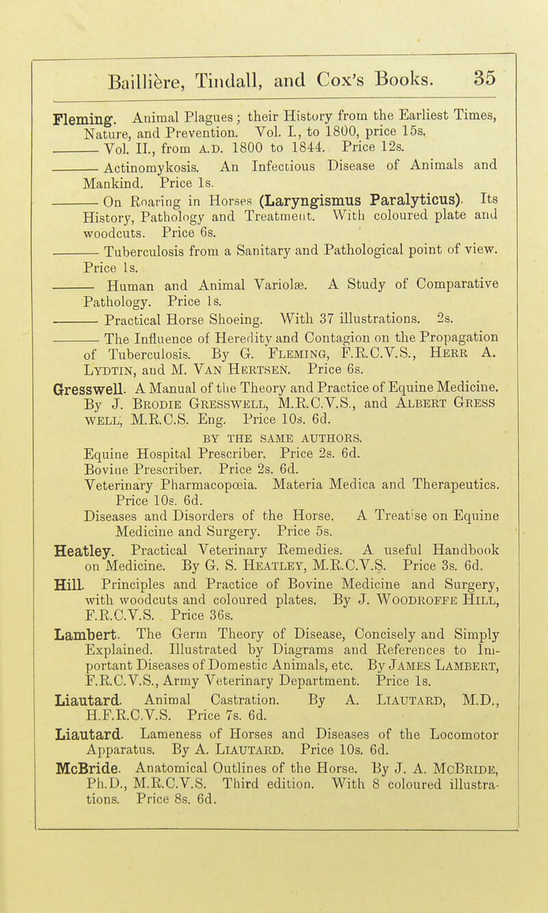 Fleming. Animal Plagues; their History from the Earliest Times, Nature, and Prevention. Vol. I., to 1800, price 15s. Vol. n., from A.D. 1800 to 1844. Price 12s. Actinomykosis. An Infectious Disease of Animals and Mankind. Price Is. On Roaring in Horses (Laryngismus Paralyticus). Its History, Pathology and Treatment. With coloured plate and woodcuts. Price 6s. Tuberculosis from a Sanitary and Pathological point of view. Price Is. Human and Animal Variolse. A Study of Comparative Pathology. Price Is. Practical Horse Shoeing. With 37 illustrations. 2s. The Influence of Heredity and Contagion on the Propagation of Tuberculosis. By G. Fleming, F.RC.V.S., Herr A. Lydtin, and M. Van Hertsen. Price 6s. Gresswell. A Manual of the Theory and Practice of Equine Medicine. By J. Brodie Gresswell, M.RC.V.S., and Albert Gress WELL, M.R.C.S. Eng. Price 10s. 6d. BY THE SAME AUTHORS. Equine Hospital Prescribes Price 2s. 6d. Bovine Prescribes Price 2s. 6d. Veterinary Pharmacopoeia. Materia Medica and Therapeutics. Price 10s. 6d. Diseases and Disorders of the Horse. A Treatise on Equine Medicine and Surgery. Price 5s. Heatley. Practical Veterinary Remedies. A useful Handbook on Medicine. By G. S. Heatley, M.R.C.V.S. Price 3s. 6d. Hill. Principles and Practice of Bovine Medicine and Surgery, with woodcuts and coloured plates. By J. Woodroffe Hill, F.R.C.V.S. Price 36s. Lambert. The Germ Theory of Disease, Concisely and Simply Explained. Illustrated by Diagrams and References to Im- portant Diseases of Domestic Animals, etc. By James Lambert, F.R.C.V.S., Army Veterinary Department. Price Is. Liautard. Animal Castration. By A. Liautard, M.D., H.F.R.C.V.S. Price 7s. 6d. Liautard. Lameness of Horses and Diseases of the Locomotor Apparatus. By A. LlAUTARD. Price 10s. 6d. McBride. Anatomical Outlines of the Horse. By J. A. McBridb, Ph.D., M.R-C.V.S. Third edition. With 8 coloured illustra- tions. Price 8s. 6d.