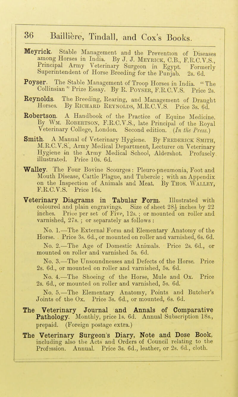 Meyrick. Stable Management and the Prevention of Diseases among Horses in India. By J. J. Meyrick, C.B., F.R.C.V.S., Principal Army Veterinary Surgeon in Egypt. Formerly Superintendent of Horse Breeding for the Punjab. 2a. 6d. Poyser. The Stable Management of Troop Horses in India.  The CoUinsian  Prize Essay. By R. PoYSER, F.RC.V.S. Price 2s. Reynolds. The Breeding, Rearing, and Management of Draught Horses. By Richard Reynolds, M.R.C.V.S. Price 3s. 6d. Robertson. A Handbook of the Practice of Equine Medicine. By Wm. Robertson, F.R.C.V.S., late Principal of the Royal Veterinary College, London. Second edition. (In the Press.) Smith. A Manual of Veterinary Hygiene. By Frederick Smith, M.R.C.V.S., Army Medical Department, Lecturer on Veterinary Hygiene in the Army Medical School, Aldershot. Profusely illustrated. Price 10s. 6d. Walley. The Four Bovine Scourges : Pleuro-pneumonia, Foot and Mouth Disease, Cattle Plague, and Tubercle ; with an Appendix on the Inspection of Animals and Meat. By Thos. Walley, F.R.C.VS. Price 16s. Veterinary Diagrams in Tabular Form. Illustrated with coloured and plain engravings. Size of sheet 28| inches by 22 inches. Price per set of Five, 12s. ; or mounted on roller and varnished, 27s. ; or separately as follows : No. 1.—The Externa] Form and Elementary Anatomy of the Horse. Price -Ss. 6d., or mounted on roller and varnished, 6s. 6d. No. 2.—The Age of Domestic Animals. Price 2s. 6d., or mounted on roller and varnished 5s. 6d. No. 3.—The Unsoundnesses and Defects of the Horse. Price 2s. 6d., or mounted on roller and varnished, 5s. 6d. No. 4.—The Shoeing of the Horse, Mule and Ox. Price 2s. 6d., or mounted on roller and varnished, 5s. 6d. No. 5.—The Elementary Anatomy, Points and Butcher's Joints of the Ox. Price 3s. 6d., or mounted, 6s. 6d. The Veterinary Journal and Annals of Comparative Pathology. Monthly, price Is. 6d. Annual Subscription 18s., prepaid. (Foreign postage extra.) The Veterinary Surgeon's Diary, Note and Dose Book, including also the Acts and Orders of Council relating to the Profession. Annual. Price 3s. 6d., leather, or 2s. 6d., cloth.