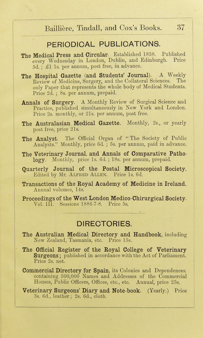 PERIODICAL PUBLICATIONS. The Medical Press and Circular. Established 1838. Published every Wednesday in London, Dublin, and Edinburgh. Price 5d.; £1 Is. per annum, post free, in advance. The Hospital Gazette (and Students' Journal). A Weekly Review of Medicine, Surgery, and the Collateral Sciences. The only Paper that represents the whole body of Medical Students. Price 2d. : 8s. per annum, prepaid. Annals of Surgery. A Monthly Review of Surgical Science and Practice, published simultaneously in New York and London. Price 2s. monthly, or 21s. per annum, post free. The Australasian Medical Gazette. Monthly, 2s., or yearly post free, price 21s. The Analyst. The Official Organ of The Society of Public Analysts. Monthly, price 6d. ; 5s. per annum, paid in advance. The Veterinary Journal, and Annals of Comparative Patho- logy. Monthly, price Is. 6d.; 18s. per annum, prepaid. Quarterly Journal of the Postal Microscopical Society. Edited by Mr. Alfred Allen. Price Is. 6d. Transactions of the Royal Academy of Medicine in Ireland. Annual volumes, 14s. Proceedings of the West London Medico-Chirurgical Society. Vol. 111. Sessions 1886-7-8. Price 5s. DIRECTORIES. The Australian Medical Directory and Handbook, including New Zealand, Tasmania, etc. Price 15s. The Ofl&cial Register of the Royal College of Veterinary Surgeons ; published in accordance with the Act of Parliament. Price 2s. net. Commercial Directory for Spain, its Colonies and Dependences, containing 500,000 Names and Addresses of the Commercial Houses, Public Officers, Offices, etc., etc. Annual, price 25s. Veterinary Surgeons' Diary and Note-book. (Y'early.) Price 3s. 6d., leather; 2s. 6d., cloth.