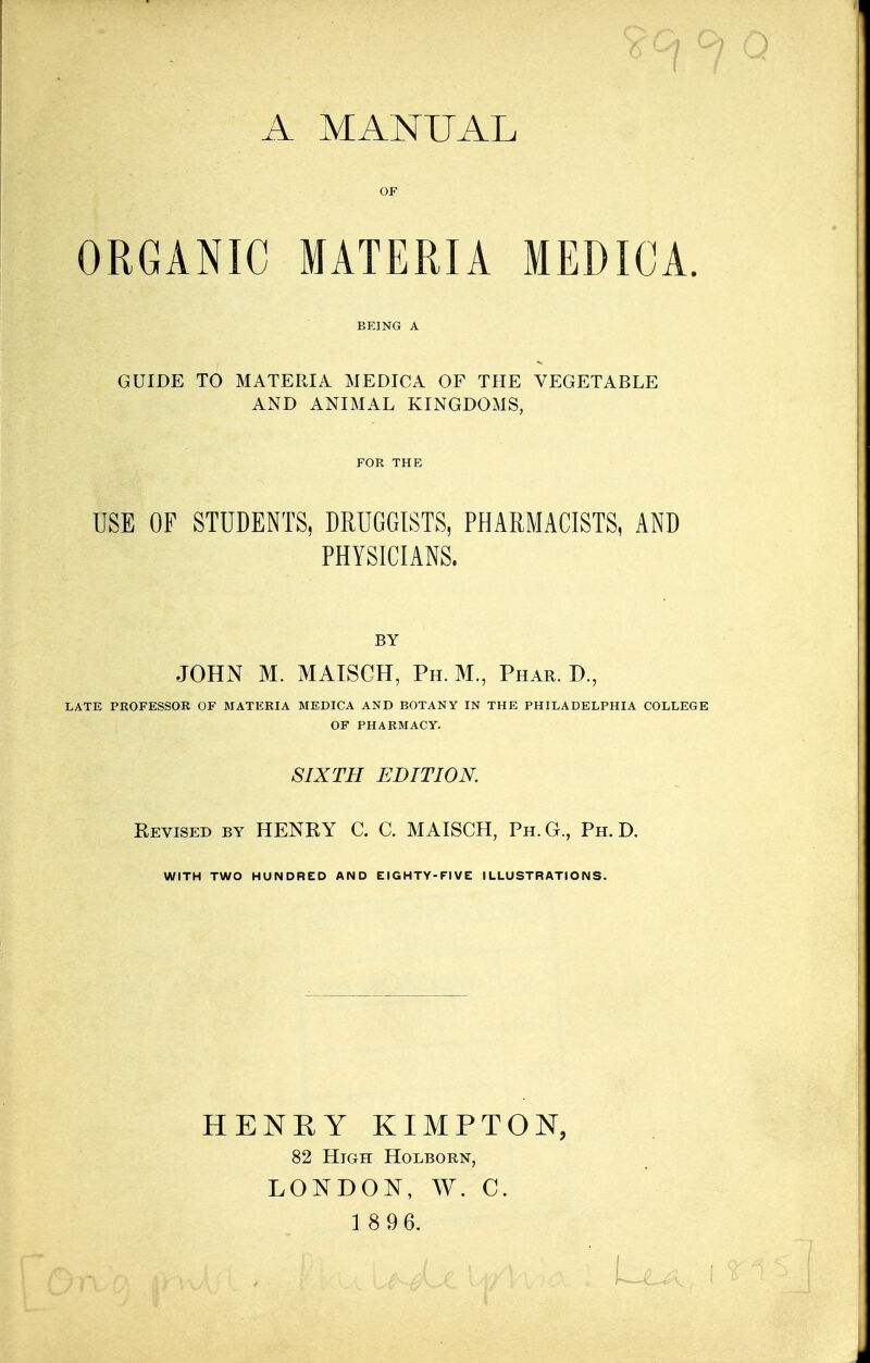 9C1 °l A MANUAL OF ORGANIC MATERIA MEDICA. BEING A GUIDE TO MATERIA MEDICA OF THE VEGETABLE AND ANIMAL KINGDOMS, FOR THE USE OF STUDENTS, DRUGGISTS, PHARMACISTS, AND PHYSICIANS. BY JOHN M. MAISGH, Ph. JVL, Phar. D., LATE PROFESSOR OF MATERIA MEDICA AND BOTANY IN THE PHILADELPHIA COLLEGE OF PHARMACY. SIXTH EDITION. Revised by HENRY C. C. MAISCH, Ph.G., Ph.D. WITH TWO HUNDRED AND EIGHTY-FIVE ILLUSTRATIONS. HENRY KIMPTON, 82 High Holborn, LONDON, W. C.