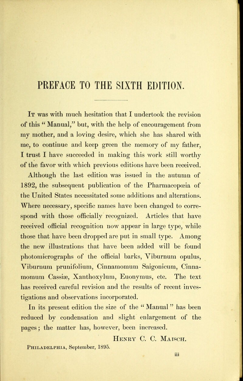 It was with much hesitation that I undertook the revision of this  Manual, but, with the help of encouragement from my mother, and a loving desire, which she has shared with me, to continue and keep green the memory of my father, I trust I have succeeded in making this work still worthy of the favor with which previous editions have been received. Although the last edition was issued in the autumn of 1892, the subsequent publication of the Pharmacopoeia of the United States necessitated some additions and alterations. Where necessary, specific names have been changed to corre- spond with those officially recognized. Articles that have received official recognition now appear in large type, while those that have been dropped are put in small type. Among the new illustrations that have been added will be found photomicrographs of the official barks, Viburnum opulus, Viburnum prunifolium, Cinnamomum Saigonicum, Cinna- momum Cassia?, Xanthoxylum, Euonymus, etc. The text has received careful revision and the results of recent inves- tigations and observations incorporated. In its present edition the size of the  Manual has been reduced by condensation and slight enlargement of the pages; the matter has, however, been increased. Henry C. C. Malsch. Philadelphia, September, 1895.