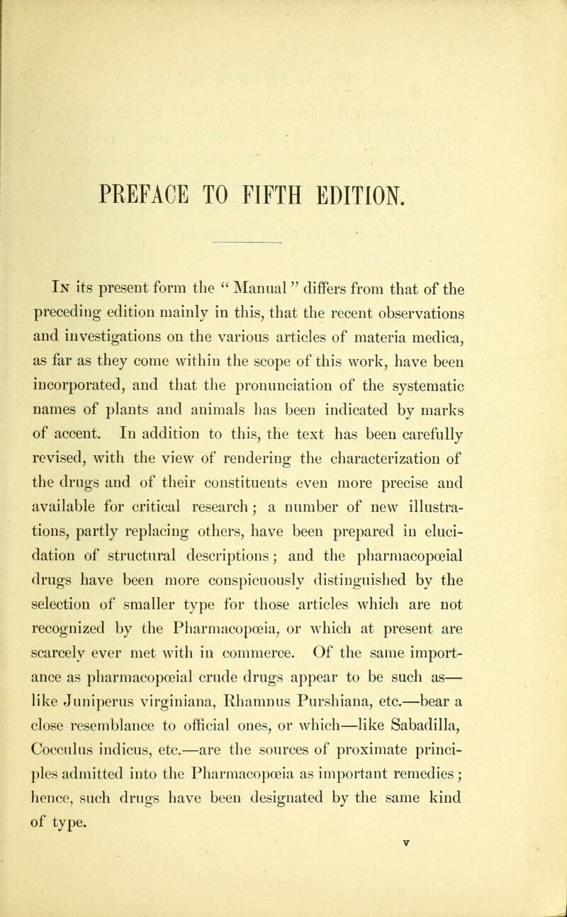 In its present form the  Manual  differs from that of the preceding edition mainly in this, that the recent observations and investigations on the various articles of materia medica, as far as they come within the scope of this work, have been incorporated, and that the pronunciation of the systematic names of plants and animals has been indicated by marks of accent. In addition to this, the text has been carefully revised, with the view of rendering the characterization of the drugs and of their constituents even more precise and available for critical research; a number of new illustra- tions, partly replacing others, have been prepared in eluci- dation of structural descriptions; and the pharmacopoeial drugs have been more conspicuously distinguished by the selection of smaller type for those articles which are not recognized by the Pharmacopoeia, or which at present are scarcely ever met with in commerce. Of the same import- ance as pharmacopoeial crude drugs appear to be such as— like Juniperus virginiana, Rhamnus Purshiana, etc.—bear a close resemblance to official ones, or which—-like Sabadilla, Cocculus indicus, etc.—are the sources of proximate princi- ples admitted into the Pharmacopoeia as important remedies; hence, such drugs have been designated by the same kind of type.