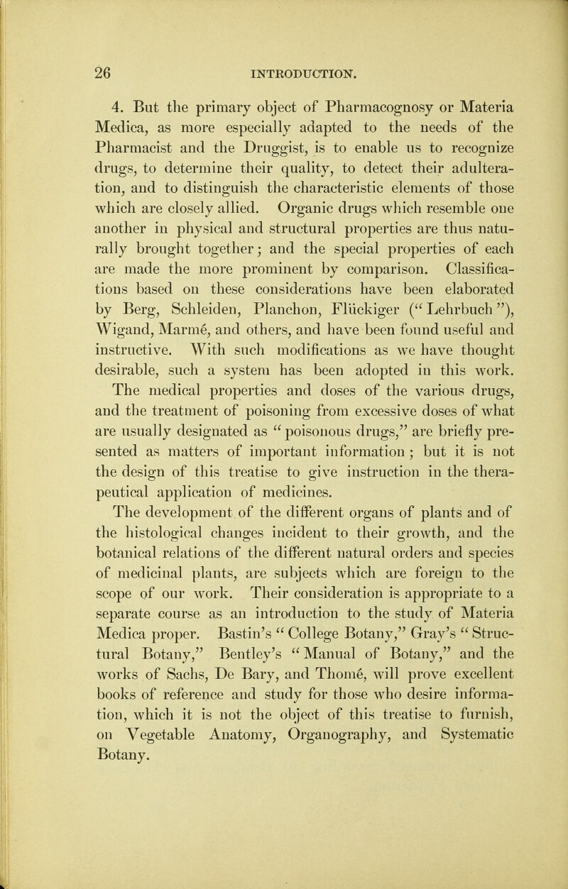 4. But the primary object of Pharmacognosy or Materia Medica, as more especially adapted to the needs of the Pharmacist and the Druggist, is to enable us to recognize drugs, to determine their quality, to detect their adultera- tion, and to distinguish the characteristic elements of those which are closely allied. Organic drugs which resemble one another in physical and structural properties are thus natu- rally brought together; and the special properties of each are made the more prominent by comparison. Classifica- tions based on these considerations have been elaborated by Berg, Schleiden, Planchon, Fliickiger ( Lehrbuch), Wigand, Marme, and others, and have been found useful and instructive. With such modifications as we have thought desirable, such a system has been adopted in this work. The medical properties and doses of the various drugs, and the treatment of poisoning from excessive doses of what are usually designated as  poisonous drugs, are briefly pre- sented as matters of important information ; but it is not the design of this treatise to give instruction in the thera- peutical application of medicines. The development of the different organs of plants and of the histological changes incident to their growth, and the botanical relations of the different natural orders and species of medicinal plants, are subjects which are foreign to the scope of our work. Their consideration is appropriate to a separate course as an introduction to the study of Materia Medica proper. Bastings  College Botany, Gray's  Struc- tural Botany, Bentley's Manual of Botany, and the works of Sachs, De Bary, and Thom6, will prove excellent books of reference and study for those who desire informa- tion, which it is not the object of this treatise to furnish, on Vegetable Anatomy, Organography, and Systematic Botany.