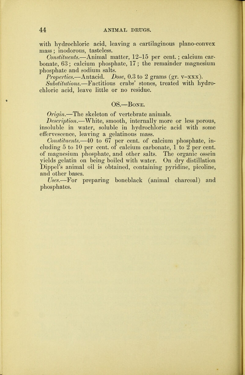 with hydrochloric acid, leaving a cartilaginous plano-convex mass; inodorous, tasteless. Constituents.—Animal matter, 12-15 per cent. ; calcium car- bonate, 63; calcium phosphate, 17; the remainder magnesium phosphate and sodium salts. Properties.—Antacid. Dose, 0.3 to 2 grams (gr. v-xxx). Substitutions.—Factitious crabs' stones, treated with hydro- chloric acid, leave little or no residue. OS.—Bone. Origin.—The skeleton of vertebrate animals. Description.—White, smooth, internally more or less porous, insoluble in water, soluble in hydrochloric acid with some effervescence, leaving a gelatinous mass. Constituents.—40 to 67 per cent, of calcium phosphate, in- cluding 5 to 10 per cent, of calcium carbonate, 1 to 2 per cent, of magnesium phosphate, and other salts. The organic ossein yields gelatin on being boiled with water. On dry distillation Dippel's animal oil is obtained, containing pyridine, picoline, and other bases. Uses.—For preparing boneblack (animal charcoal) and phosphates.